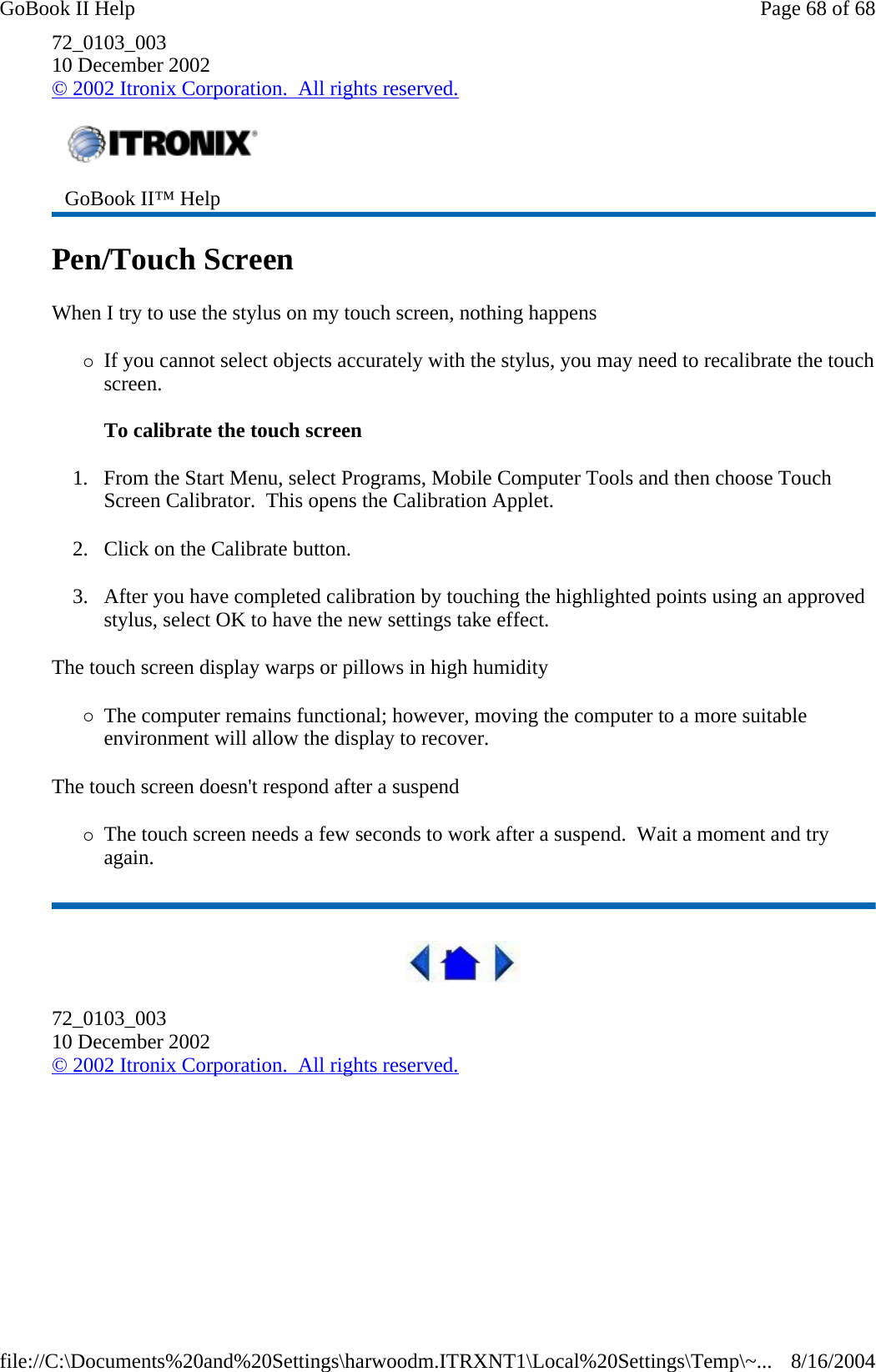 72_0103_003 10 December 2002 © 2002 Itronix Corporation.  All rights reserved. Pen/Touch Screen When I try to use the stylus on my touch screen, nothing happens {If you cannot select objects accurately with the stylus, you may need to recalibrate the touch screen.   To calibrate the touch screen 1. From the Start Menu, select Programs, Mobile Computer Tools and then choose Touch Screen Calibrator.  This opens the Calibration Applet. 2. Click on the Calibrate button. 3. After you have completed calibration by touching the highlighted points using an approved stylus, select OK to have the new settings take effect.   The touch screen display warps or pillows in high humidity {The computer remains functional; however, moving the computer to a more suitable environment will allow the display to recover. The touch screen doesn&apos;t respond after a suspend {The touch screen needs a few seconds to work after a suspend.  Wait a moment and try again.  72_0103_003 10 December 2002 © 2002 Itronix Corporation.  All rights reserved. GoBook II™ Help   Page 68 of 68GoBook II Help8/16/2004file://C:\Documents%20and%20Settings\harwoodm.ITRXNT1\Local%20Settings\Temp\~...