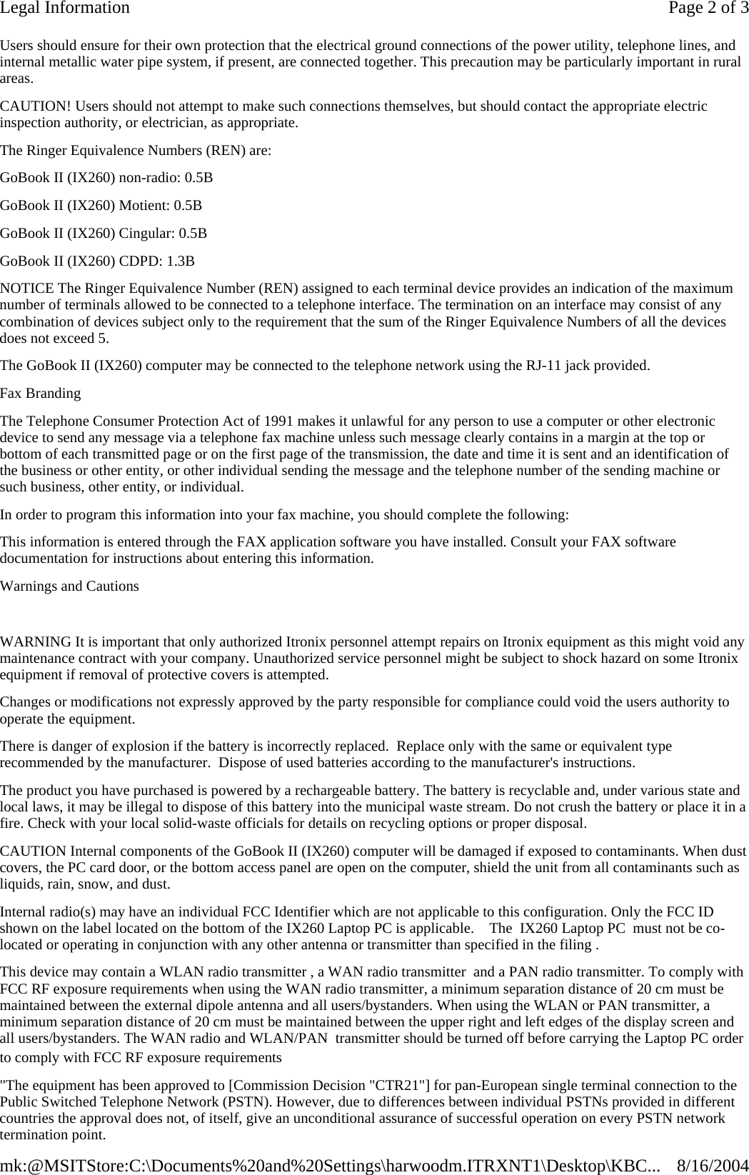 Users should ensure for their own protection that the electrical ground connections of the power utility, telephone lines, and internal metallic water pipe system, if present, are connected together. This precaution may be particularly important in rural areas. CAUTION! Users should not attempt to make such connections themselves, but should contact the appropriate electric inspection authority, or electrician, as appropriate. The Ringer Equivalence Numbers (REN) are: GoBook II (IX260) non-radio: 0.5B GoBook II (IX260) Motient: 0.5B GoBook II (IX260) Cingular: 0.5B GoBook II (IX260) CDPD: 1.3B NOTICE The Ringer Equivalence Number (REN) assigned to each terminal device provides an indication of the maximum number of terminals allowed to be connected to a telephone interface. The termination on an interface may consist of any combination of devices subject only to the requirement that the sum of the Ringer Equivalence Numbers of all the devices does not exceed 5. The GoBook II (IX260) computer may be connected to the telephone network using the RJ-11 jack provided. Fax Branding The Telephone Consumer Protection Act of 1991 makes it unlawful for any person to use a computer or other electronic device to send any message via a telephone fax machine unless such message clearly contains in a margin at the top or bottom of each transmitted page or on the first page of the transmission, the date and time it is sent and an identification of the business or other entity, or other individual sending the message and the telephone number of the sending machine or such business, other entity, or individual. In order to program this information into your fax machine, you should complete the following: This information is entered through the FAX application software you have installed. Consult your FAX software documentation for instructions about entering this information. Warnings and Cautions   WARNING It is important that only authorized Itronix personnel attempt repairs on Itronix equipment as this might void any maintenance contract with your company. Unauthorized service personnel might be subject to shock hazard on some Itronix equipment if removal of protective covers is attempted. Changes or modifications not expressly approved by the party responsible for compliance could void the users authority to operate the equipment. There is danger of explosion if the battery is incorrectly replaced.  Replace only with the same or equivalent type recommended by the manufacturer.  Dispose of used batteries according to the manufacturer&apos;s instructions. The product you have purchased is powered by a rechargeable battery. The battery is recyclable and, under various state and local laws, it may be illegal to dispose of this battery into the municipal waste stream. Do not crush the battery or place it in a fire. Check with your local solid-waste officials for details on recycling options or proper disposal. CAUTION Internal components of the GoBook II (IX260) computer will be damaged if exposed to contaminants. When dust covers, the PC card door, or the bottom access panel are open on the computer, shield the unit from all contaminants such as liquids, rain, snow, and dust. Internal radio(s) may have an individual FCC Identifier which are not applicable to this configuration. Only the FCC ID shown on the label located on the bottom of the IX260 Laptop PC is applicable.    The  IX260 Laptop PC  must not be co-located or operating in conjunction with any other antenna or transmitter than specified in the filing .  This device may contain a WLAN radio transmitter , a WAN radio transmitter  and a PAN radio transmitter. To comply with FCC RF exposure requirements when using the WAN radio transmitter, a minimum separation distance of 20 cm must be maintained between the external dipole antenna and all users/bystanders. When using the WLAN or PAN transmitter, a minimum separation distance of 20 cm must be maintained between the upper right and left edges of the display screen and all users/bystanders. The WAN radio and WLAN/PAN  transmitter should be turned off before carrying the Laptop PC order to comply with FCC RF exposure requirements &quot;The equipment has been approved to [Commission Decision &quot;CTR21&quot;] for pan-European single terminal connection to the Public Switched Telephone Network (PSTN). However, due to differences between individual PSTNs provided in different countries the approval does not, of itself, give an unconditional assurance of successful operation on every PSTN network termination point. Page 2 of 3Legal Information8/16/2004mk:@MSITStore:C:\Documents%20and%20Settings\harwoodm.ITRXNT1\Desktop\KBC...
