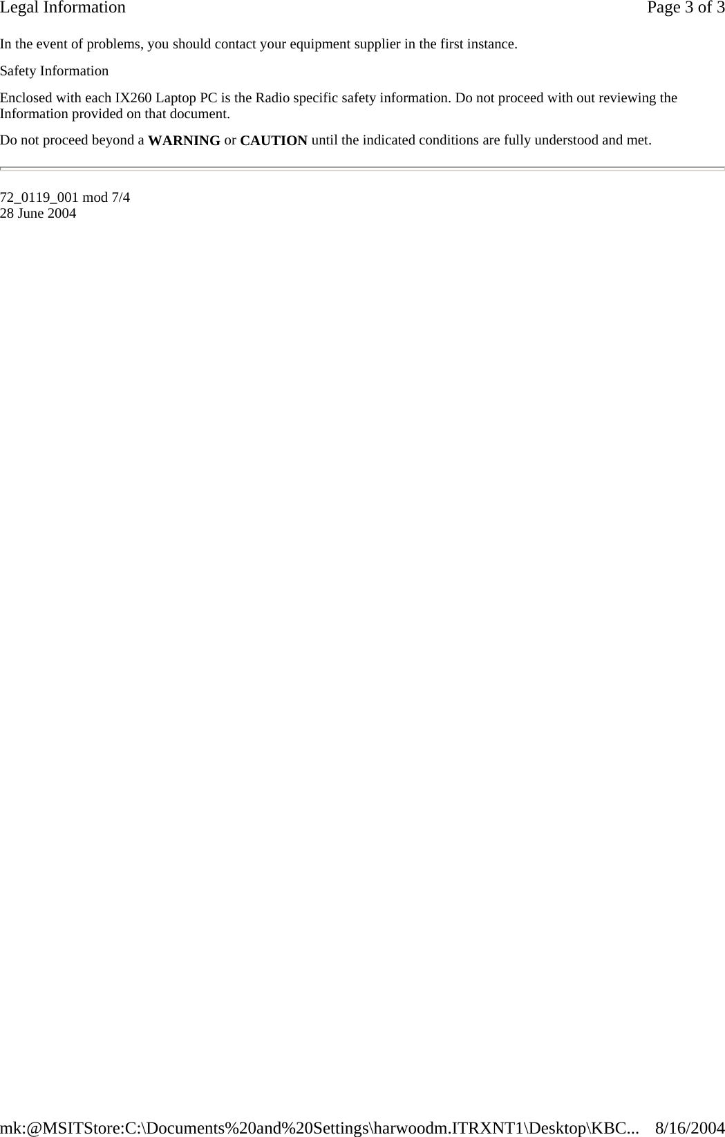 In the event of problems, you should contact your equipment supplier in the first instance. Safety Information Enclosed with each IX260 Laptop PC is the Radio specific safety information. Do not proceed with out reviewing the Information provided on that document. Do not proceed beyond a WARNING or CAUTION until the indicated conditions are fully understood and met. 72_0119_001 mod 7/4 28 June 2004 Page 3 of 3Legal Information8/16/2004mk:@MSITStore:C:\Documents%20and%20Settings\harwoodm.ITRXNT1\Desktop\KBC...