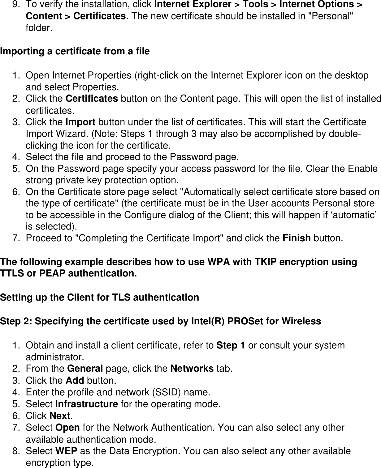 9.  To verify the installation, click Internet Explorer &gt; Tools &gt; Internet Options &gt; Content &gt; Certificates. The new certificate should be installed in &quot;Personal&quot; folder.Importing a certificate from a file1.  Open Internet Properties (right-click on the Internet Explorer icon on the desktop and select Properties.2.  Click the Certificates button on the Content page. This will open the list of installed certificates.3.  Click the Import button under the list of certificates. This will start the Certificate Import Wizard. (Note: Steps 1 through 3 may also be accomplished by double-clicking the icon for the certificate.4.  Select the file and proceed to the Password page.5.  On the Password page specify your access password for the file. Clear the Enable strong private key protection option.6.  On the Certificate store page select &quot;Automatically select certificate store based on the type of certificate&quot; (the certificate must be in the User accounts Personal store to be accessible in the Configure dialog of the Client; this will happen if ‘automatic’ is selected).7.  Proceed to &quot;Completing the Certificate Import&quot; and click the Finish button.The following example describes how to use WPA with TKIP encryption using TTLS or PEAP authentication. Setting up the Client for TLS authenticationStep 2: Specifying the certificate used by Intel(R) PROSet for Wireless1.  Obtain and install a client certificate, refer to Step 1 or consult your system administrator. 2.  From the General page, click the Networks tab. 3.  Click the Add button. 4.  Enter the profile and network (SSID) name. 5.  Select Infrastructure for the operating mode. 6.  Click Next. 7.  Select Open for the Network Authentication. You can also select any other available authentication mode. 8.  Select WEP as the Data Encryption. You can also select any other available encryption type. 