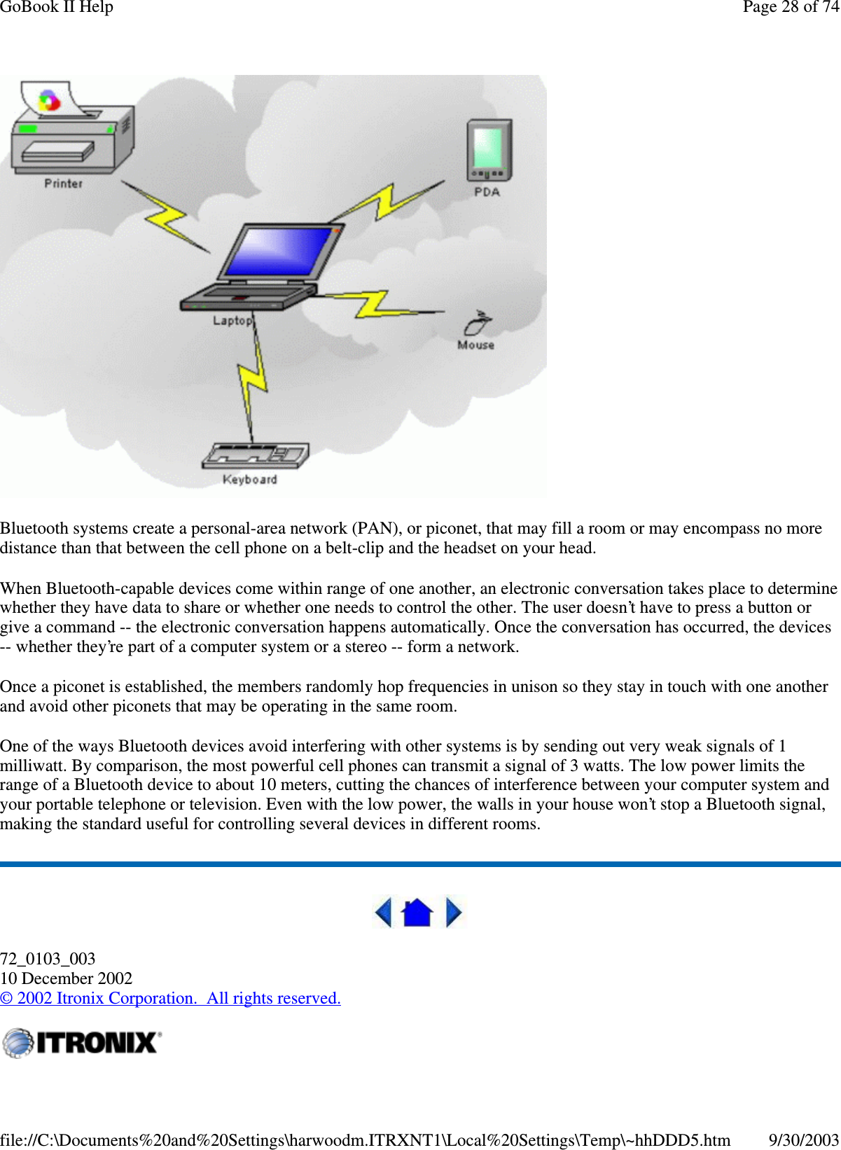 Bluetooth systems create a personal-area network (PAN), or piconet, that may fill a room or may encompass no moredistance than that between the cell phone on a belt-clip and the headset on your head.When Bluetooth-capable devices come within range of one another, an electronic conversation takes place to determinewhether they have data to share or whether one needs to control the other. The user doesn’t have to press a button orgive a command -- the electronic conversation happens automatically. Once the conversation has occurred, the devices-- whether they’re part of a computer system or a stereo -- form a network.Once a piconet is established, the members randomly hop frequencies in unison so they stay in touch with one anotherand avoid other piconets that may be operating in the same room.One of the ways Bluetooth devices avoid interfering with other systems is by sending out very weak signals of 1milliwatt. By comparison, the most powerful cell phones can transmit a signal of 3 watts. The low power limits therange of a Bluetooth device to about 10 meters, cutting the chances of interference between your computer system andyour portable telephone or television. Even with the low power, the walls in your house won’t stop a Bluetooth signal,making the standard useful for controlling several devices in different rooms.72_0103_00310 December 2002©2002 Itronix Corporation. All rights reserved.Page28of74GoBook II Help9/30/2003file://C:\Documents%20and%20Settings\harwoodm.ITRXNT1\Local%20Settings\Temp\~hhDDD5.htm