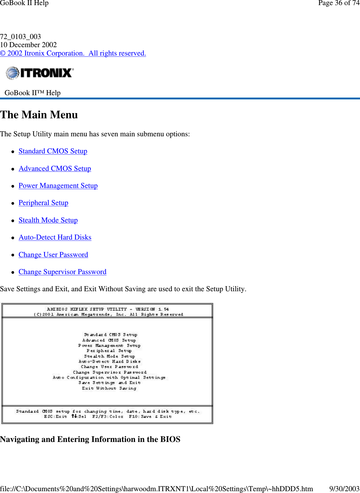 72_0103_00310 December 2002©2002 Itronix Corporation. All rights reserved.The Main MenuThe Setup Utility main menu has seven main submenu options:Standard CMOS SetupAdvanced CMOS SetupPower Management SetupPeripheral SetupStealth Mode SetupAuto-Detect Hard DisksChange User PasswordChange Supervisor PasswordSave Settings and Exit, and Exit Without Saving are used to exit the Setup Utility.Navigatingand EnteringInformationintheBIOSGoBook II™ HelpPage36of74GoBook II Help9/30/2003file://C:\Documents%20and%20Settings\harwoodm.ITRXNT1\Local%20Settings\Temp\~hhDDD5.htm