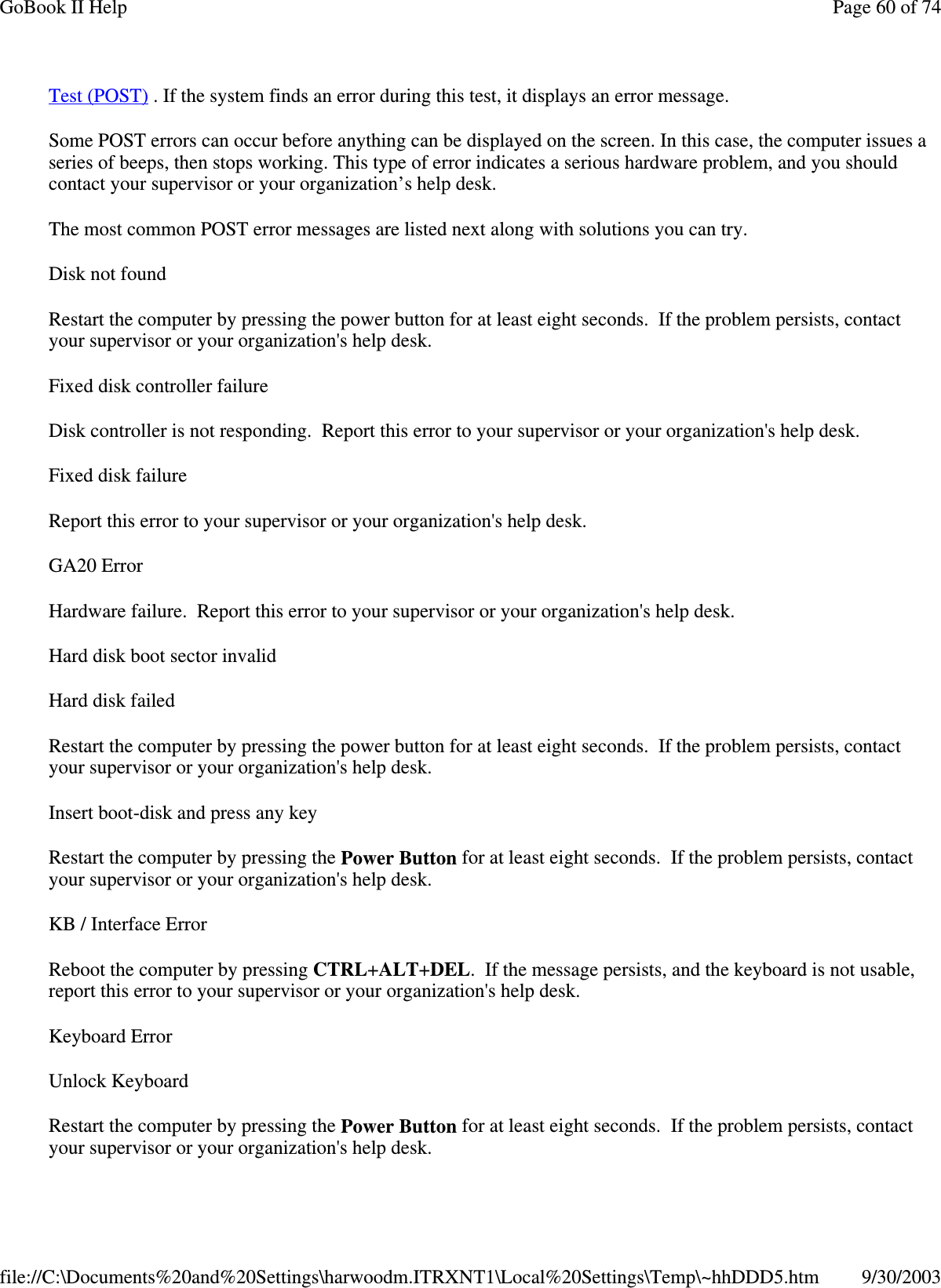 Test (POST) . If the system finds an error during this test, it displays an error message.Some POST errors can occur before anything can be displayed on the screen. In this case, the computer issues aseries of beeps, then stops working. This type of error indicates a serious hardware problem, and you shouldcontact your supervisor or your organization’s help desk.The most common POST error messages are listed next along with solutions you can try.Disk not foundRestart the computer by pressing the power button for at least eight seconds. If the problem persists, contactyour supervisor or your organization&apos;s help desk.Fixed disk controller failureDisk controller is not responding. Report this error to your supervisor or your organization&apos;s help desk.FixeddiskfailureReport this error to your supervisor or your organization&apos;s help desk.GA20 ErrorHardware failure. Report this error to your supervisor or your organization&apos;s help desk.Hard disk boot sector invalidHard disk failedRestart the computer by pressing the power button for at least eight seconds. If the problem persists, contactyour supervisor or your organization&apos;s help desk.Insert boot-disk and press any keyRestart the computer by pressing the Power Button for at least eight seconds. If the problem persists, contactyour supervisor or your organization&apos;s help desk.KB / Interface ErrorReboot the computer by pressing CTRL+ALT+DEL. If the message persists, and the keyboard is not usable,report this error to your supervisor or your organization&apos;s help desk.Keyboard ErrorUnlock KeyboardRestart the computer by pressing the Power Button for at least eight seconds. If the problem persists, contactyour supervisor oryour organization&apos;s helpdesk.Page60of74GoBook II Help9/30/2003file://C:\Documents%20and%20Settings\harwoodm.ITRXNT1\Local%20Settings\Temp\~hhDDD5.htm