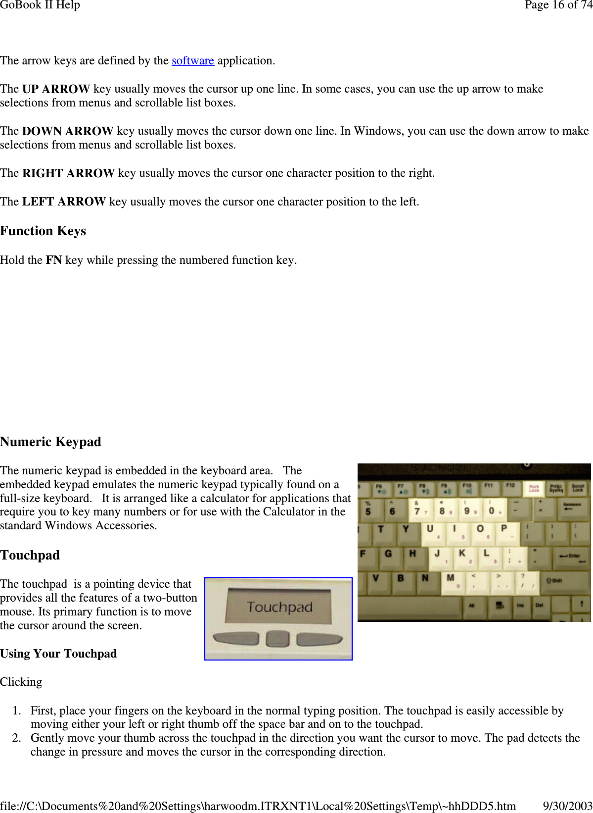 The arrow keys are defined by the software application.The UP ARROW key usually moves the cursor up one line. In some cases, you can use the up arrow to makeselections from menus and scrollable list boxes.The DOWN ARROW key usually moves the cursor down one line. In Windows, you can use the down arrow to makeselections from menus and scrollable list boxes.The RIGHT ARROW key usually moves the cursor one character position to the right.The LEFT ARROW key usually moves the cursor one character position to the left.Function KeysHold the FN key while pressing the numbered function key.Numeric KeypadThe numeric keypad is embedded in the keyboard area. Theembedded keypad emulates the numeric keypad typically found on afull-size keyboard. It is arranged like a calculator for applications thatrequire you to key many numbers or for use with the Calculator in thestandard Windows Accessories.TouchpadThe touchpad is a pointing device thatprovides all the features of a two-buttonmouse. Its primary function is to movethe cursor around the screen.Using Your TouchpadClicking1. First, place your fingers on the keyboard in the normal typing position. The touchpad is easily accessible bymoving either your left or right thumb off the space bar and on to the touchpad.2. Gently move your thumb across the touchpad in the direction you want the cursor to move. The pad detects thechangeinpressure and moves the cursor in the correspondingdirection.Page16of74GoBook II Help9/30/2003file://C:\Documents%20and%20Settings\harwoodm.ITRXNT1\Local%20Settings\Temp\~hhDDD5.htm