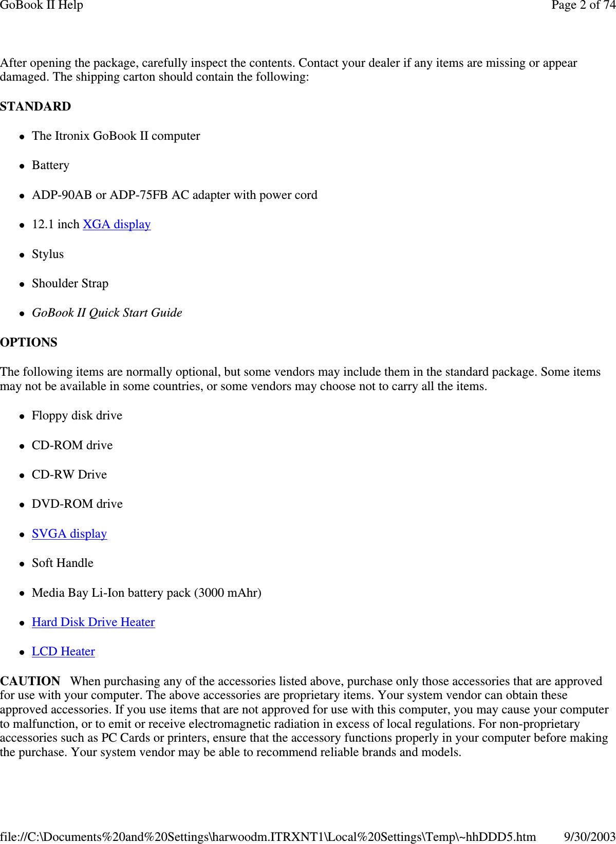 After opening the package, carefully inspect the contents. Contact your dealer if any items are missing or appeardamaged. The shipping carton should contain the following:STANDARDThe Itronix GoBook II computerBatteryADP-90AB or ADP-75FB AC adapter with power cord12.1 inch XGA displayStylusShoulder StrapGoBook II Quick Start GuideOPTIONSThe following items are normally optional, but some vendors may include them in the standard package. Some itemsmay not be available in some countries, or some vendors may choose not to carry all the items.Floppy disk driveCD-ROM driveCD-RW DriveDVD-ROM driveSVGA displaySoft HandleMedia Bay Li-Ion battery pack (3000 mAhr)Hard Disk Drive HeaterLCD HeaterCAUTION When purchasing any of the accessories listed above, purchase only those accessories that are approvedfor use with your computer. The above accessories are proprietary items. Your system vendor can obtain theseapproved accessories. If you use items that are not approved for use with this computer, you may cause your computerto malfunction, or to emit or receive electromagnetic radiation in excess of local regulations. For non-proprietaryaccessories such as PC Cards or printers, ensure that the accessory functions properly in your computer before makingthepurchase. Your system vendor maybe able to recommend reliable brands and models.Page 2 of 74GoBook II Help9/30/2003file://C:\Documents%20and%20Settings\harwoodm.ITRXNT1\Local%20Settings\Temp\~hhDDD5.htm