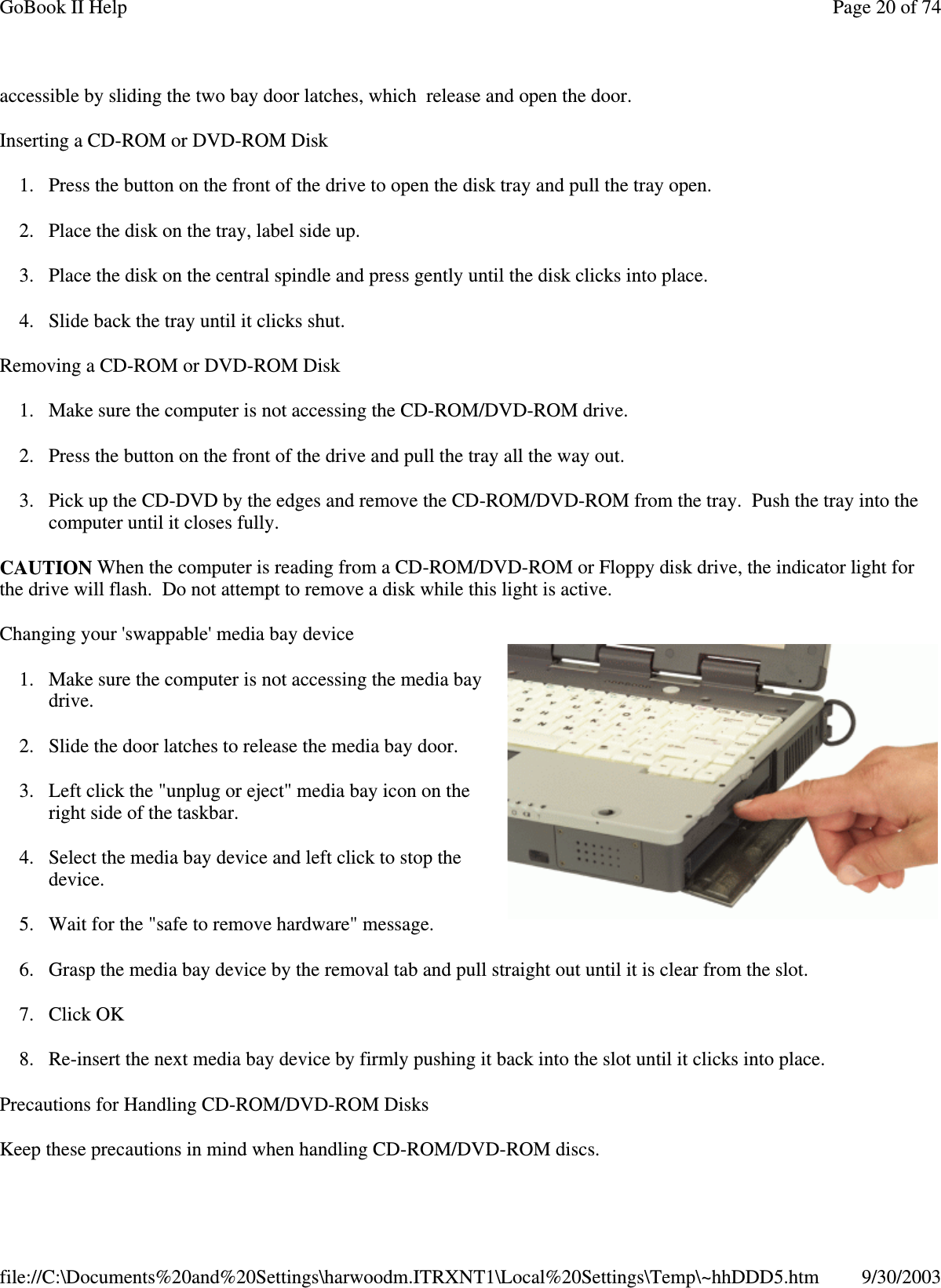 accessible by sliding the two bay door latches, which release and open the door.Inserting a CD-ROM or DVD-ROM Disk1. Press the button on the front of the drive to open the disk tray and pull the tray open.2. Place the disk on the tray, label side up.3. Place the disk on the central spindle and press gently until the disk clicks into place.4. Slide back the tray until it clicks shut.Removing a CD-ROM or DVD-ROM Disk1. Make sure the computer is not accessing the CD-ROM/DVD-ROM drive.2. Press the button on the front of the drive and pull the tray all the way out.3. Pick up the CD-DVD by the edges and remove the CD-ROM/DVD-ROM from the tray. Push the tray into thecomputer until it closes fully.CAUTION When the computer is reading from a CD-ROM/DVD-ROM or Floppy disk drive, the indicator light forthe drive will flash. Do not attempt to remove a disk while this light is active.Changing your &apos;swappable&apos; media bay device1. Make sure the computer is not accessing the media baydrive.2. Slide the door latches to release the media bay door.3. Left click the &quot;unplug or eject&quot; media bay icon on theright side of the taskbar.4. Select the media bay device and left click to stop thedevice.5. Wait for the &quot;safe to remove hardware&quot; message.6. Grasp the media bay device by the removal tab and pull straight out until it is clear from the slot.7. Click OK8. Re-insert the next media bay device by firmly pushing it back into the slot until it clicks into place.Precautions for Handling CD-ROM/DVD-ROM DisksKeeptheseprecautions in mind when handlingCD-ROM/DVD-ROM discs.Page20of74GoBook II Help9/30/2003file://C:\Documents%20and%20Settings\harwoodm.ITRXNT1\Local%20Settings\Temp\~hhDDD5.htm