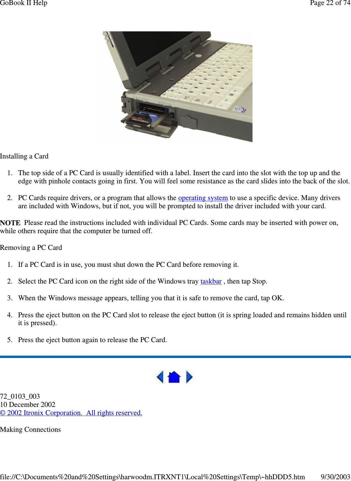 Installing a Card1. The top side of a PC Card is usually identified with a label. Insert the card into the slot with the top up and theedge with pinhole contacts going in first. You will feel some resistance as the card slides into the back of the slot.2. PC Cards require drivers, or a program that allows the operating system to use a specific device. Many driversare included with Windows, but if not, you will be prompted to install the driver included with your card.NOTE Please read the instructions included with individual PC Cards. Some cards may be inserted with power on,while others require that the computer be turned off.Removing a PC Card1. If a PC Card is in use, you must shut down the PC Card before removing it.2. Select the PC Card icon on the right side of the Windows tray taskbar , then tap Stop.3. When the Windows message appears, telling you that it is safe to remove the card, tap OK.4. Press the eject button on the PC Card slot to release the eject button (it is spring loaded and remains hidden untilit is pressed).5. Press the eject button again to release the PC Card.72_0103_00310 December 2002©2002 Itronix Corporation. All rights reserved.MakingConnectionsPage22of74GoBook II Help9/30/2003file://C:\Documents%20and%20Settings\harwoodm.ITRXNT1\Local%20Settings\Temp\~hhDDD5.htm