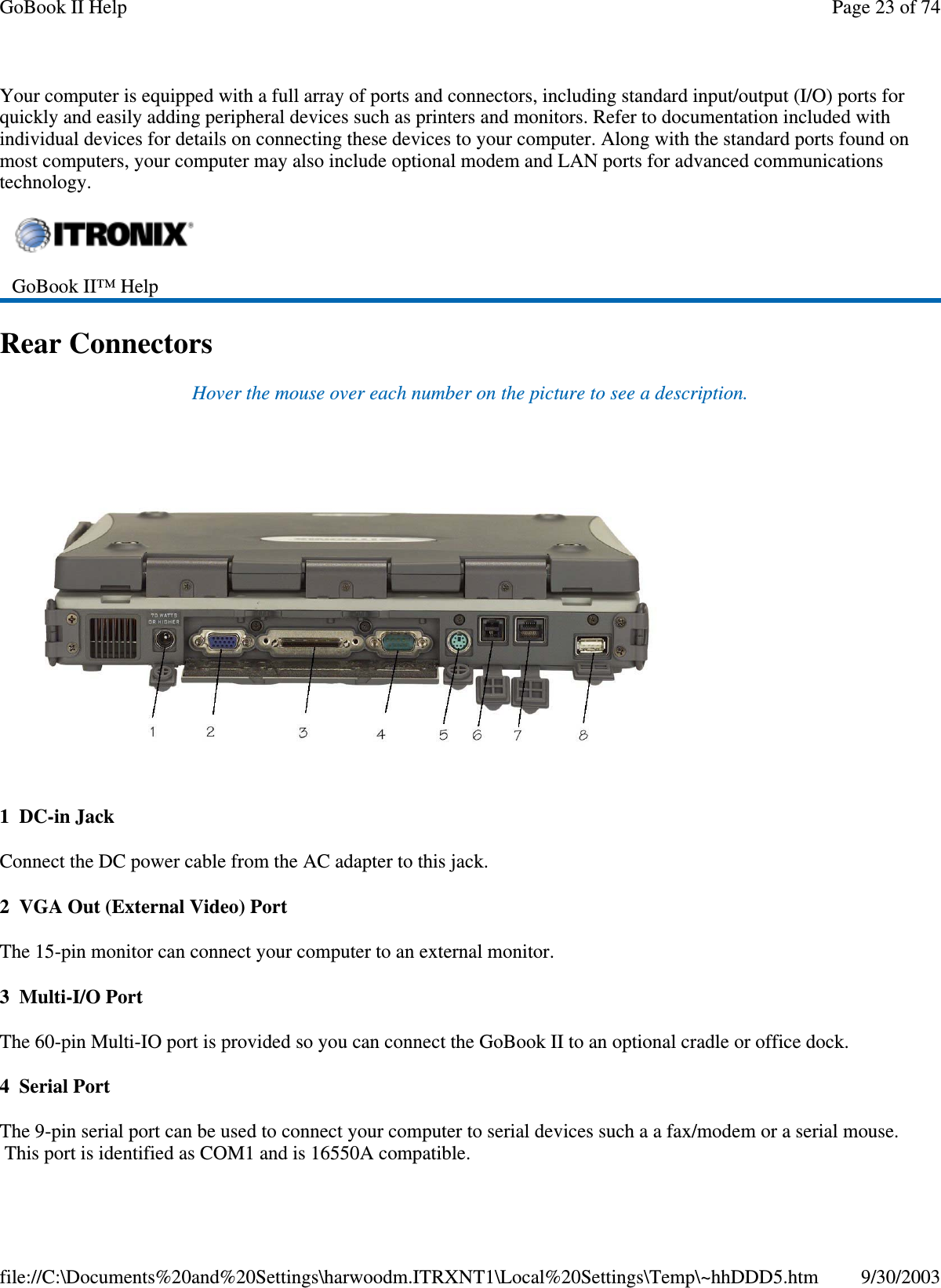 Your computer is equipped with a full array of ports and connectors, including standard input/output (I/O) ports forquickly and easily adding peripheral devices such as printers and monitors. Refer to documentation included withindividual devices for details on connecting these devices to your computer. Along with the standard ports found onmost computers, your computer may also include optional modem and LAN ports for advanced communicationstechnology.Rear ConnectorsHover the mouse over each number on the picture to see a description.1 DC-in JackConnect the DC power cable from the AC adapter to this jack.2 VGA Out (External Video) PortThe 15-pin monitor can connect your computer to an external monitor.3Multi-I/OPortThe 60-pin Multi-IO port is provided so you can connect the GoBook II to an optional cradle or office dock.4 Serial PortThe 9-pin serial port can be used to connect your computer to serial devices such a a fax/modem or a serial mouse.Thisport is identified as COM1 and is 16550A compatible.GoBook II™ HelpPage23of74GoBook II Help9/30/2003file://C:\Documents%20and%20Settings\harwoodm.ITRXNT1\Local%20Settings\Temp\~hhDDD5.htm