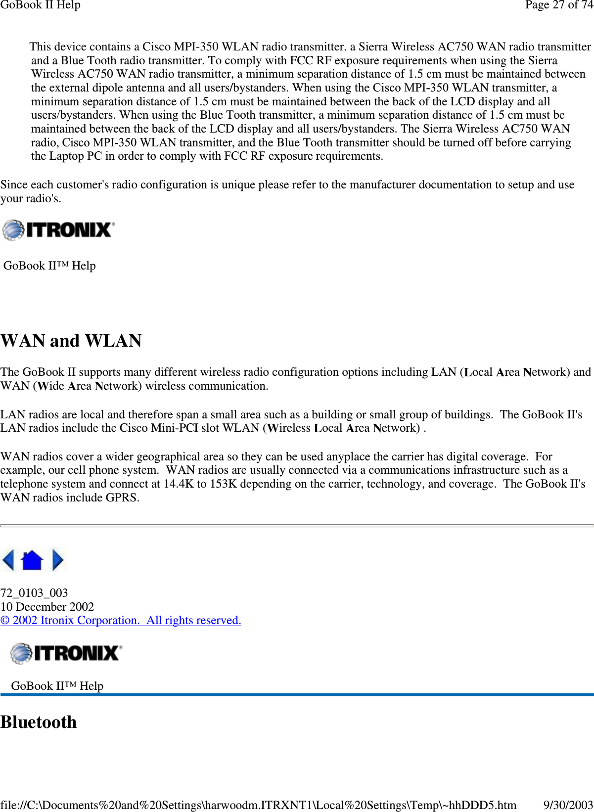 and a Blue Tooth radio transmitter. To comply with FCC RF exposure requirements when using the SierraWireless AC750 WAN radio transmitter, a minimum separation distance of 1.5 cm must be maintained betweenthe external dipole antenna and all users/bystanders. When using the Cisco MPI-350 WLAN transmitter, aminimum separation distance of 1.5 cm must be maintained between the back of the LCD display and allusers/bystanders. When using the Blue Tooth transmitter, a minimum separation distance of 1.5 cm must bemaintained between the back of the LCD display and all users/bystanders. The Sierra Wireless AC750 WANradio, Cisco MPI-350 WLAN transmitter, and the Blue Tooth transmitter should be turned off before carryingthe Laptop PC in order to comply with FCC RF exposure requirements.Since each customer&apos;s radio configuration is unique please refer to the manufacturer documentation to setup and useyour radio&apos;s.WAN and WLANThe GoBook II supports many different wireless radio configuration options including LAN (Local Area Network) andWAN (Wide Area Network) wireless communication.LAN radios are local and therefore span a small area such as a building or small group of buildings. The GoBook II&apos;sLAN radios include the Cisco Mini-PCI slot WLAN (Wireless Local Area Network) .WAN radios cover a wider geographical area so they can be used anyplace the carrier has digital coverage. Forexample, our cell phone system. WAN radios are usually connected via a communications infrastructure such as atelephone system and connect at 14.4K to 153K depending on the carrier, technology, and coverage. The GoBook II&apos;sWAN radios include GPRS.72_0103_00310 December 2002©2002 Itronix Corporation. All rights reserved.BluetoothGoBook II™ HelpGoBook II™ HelpPage27of74GoBook II Help9/30/2003file://C:\Documents%20and%20Settings\harwoodm.ITRXNT1\Local%20Settings\Temp\~hhDDD5.htmThis device contains a Cisco MPI-350 WLAN radio transmitter, a Sierra Wireless AC750 WAN radio transmitter