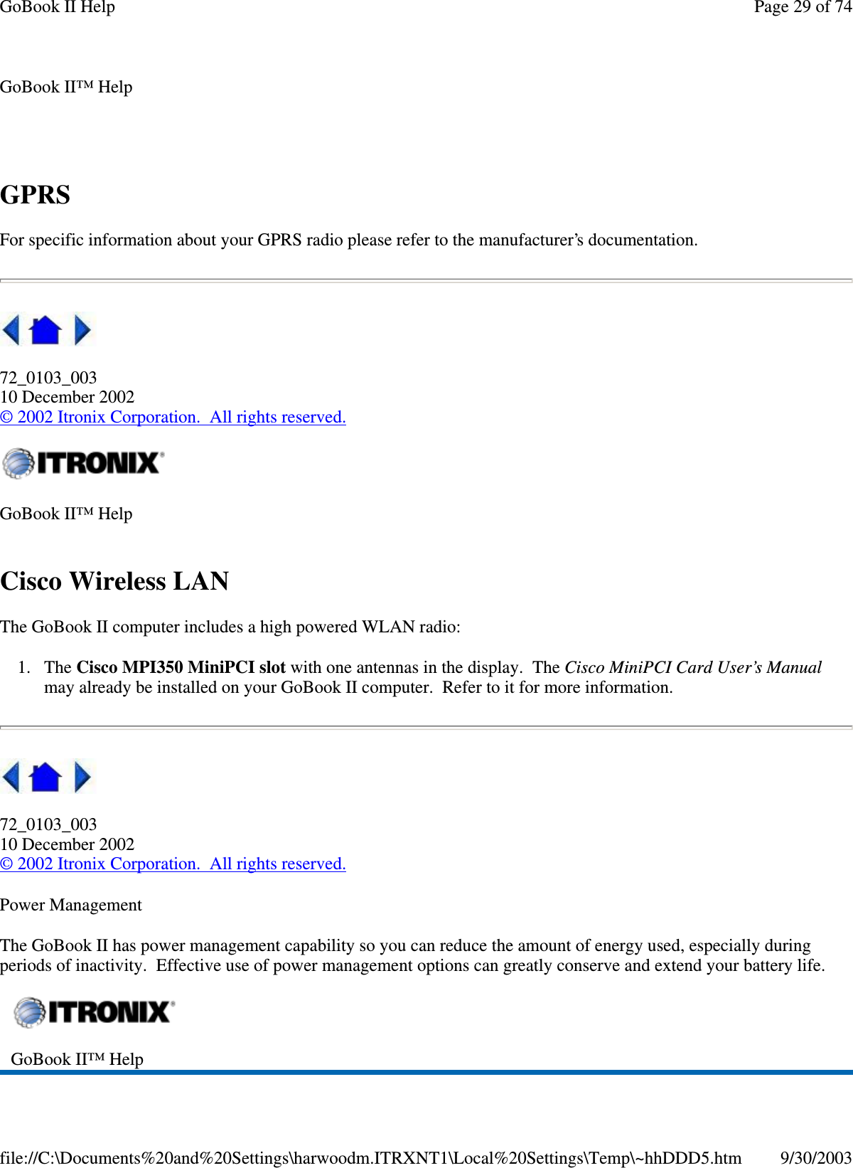 GPRSFor specific information about your GPRS radio please refer to the manufacturer’s documentation.72_0103_00310 December 2002©2002 Itronix Corporation. All rights reserved.Cisco Wireless LANThe GoBook II computer includes a high powered WLAN radio:1. The Cisco MPI350 MiniPCI slot with one antennas in the display. The Cisco MiniPCI Card User’s Manualmay already be installed on your GoBook II computer. Refer to it for more information.72_0103_00310 December 2002©2002 Itronix Corporation. All rights reserved.Power ManagementThe GoBook II has power management capability so you can reduce the amount of energy used, especially duringperiods of inactivity. Effective use of power management options can greatly conserve and extend your battery life.GoBook II™ HelpGoBook II™ HelpGoBook II™ HelpPage29of74GoBook II Help9/30/2003file://C:\Documents%20and%20Settings\harwoodm.ITRXNT1\Local%20Settings\Temp\~hhDDD5.htm