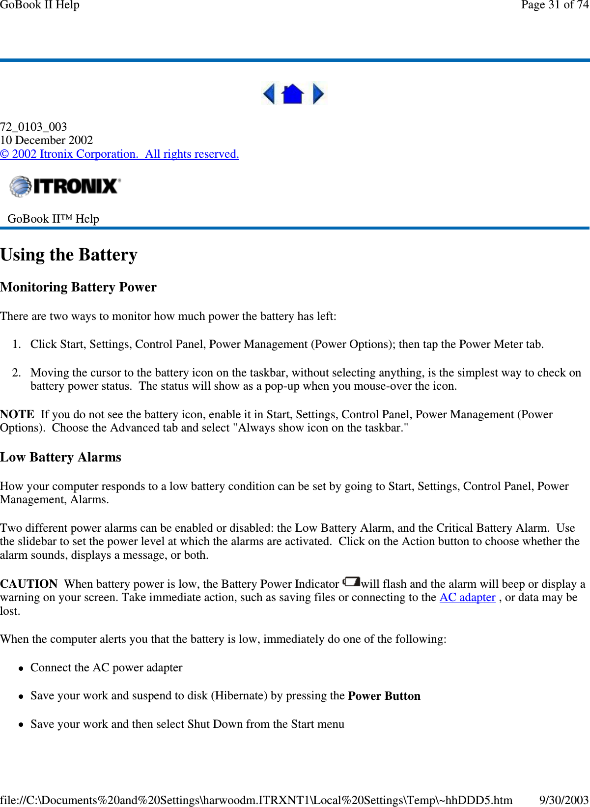 72_0103_00310 December 2002©2002 Itronix Corporation. All rights reserved.Using the BatteryMonitoring Battery PowerThere are two ways to monitor how much power the battery has left:1. Click Start, Settings, Control Panel, Power Management (Power Options); then tap the Power Meter tab.2. Moving the cursor to the battery icon on the taskbar, without selecting anything, is the simplest way to check onbattery power status. The status will show as a pop-up when you mouse-over the icon.NOTE If you do not see the battery icon, enable it in Start, Settings, Control Panel, Power Management (PowerOptions). Choose the Advanced tab and select &quot;Always show icon on the taskbar.&quot;Low Battery AlarmsHow your computer responds to a low battery condition can be set by going to Start, Settings, Control Panel, PowerManagement, Alarms.Two different power alarms can be enabled or disabled: the Low Battery Alarm, and the Critical Battery Alarm. Usethe slidebar to set the power level at which the alarms are activated. Click on the Action button to choose whether thealarm sounds, displays a message, or both.CAUTION When battery power is low, the Battery Power Indicator will flash and the alarm will beep or display awarning on your screen. Take immediate action, such as saving files or connecting to the AC adapter ,ordatamaybelost.When the computer alerts you that the battery is low, immediately do one of the following:Connect the AC power adapterSave your work and suspend to disk (Hibernate) by pressing the Power ButtonSaveyour work and then select Shut Down from the Start menuGoBook II™ HelpPage31of74GoBook II Help9/30/2003file://C:\Documents%20and%20Settings\harwoodm.ITRXNT1\Local%20Settings\Temp\~hhDDD5.htm