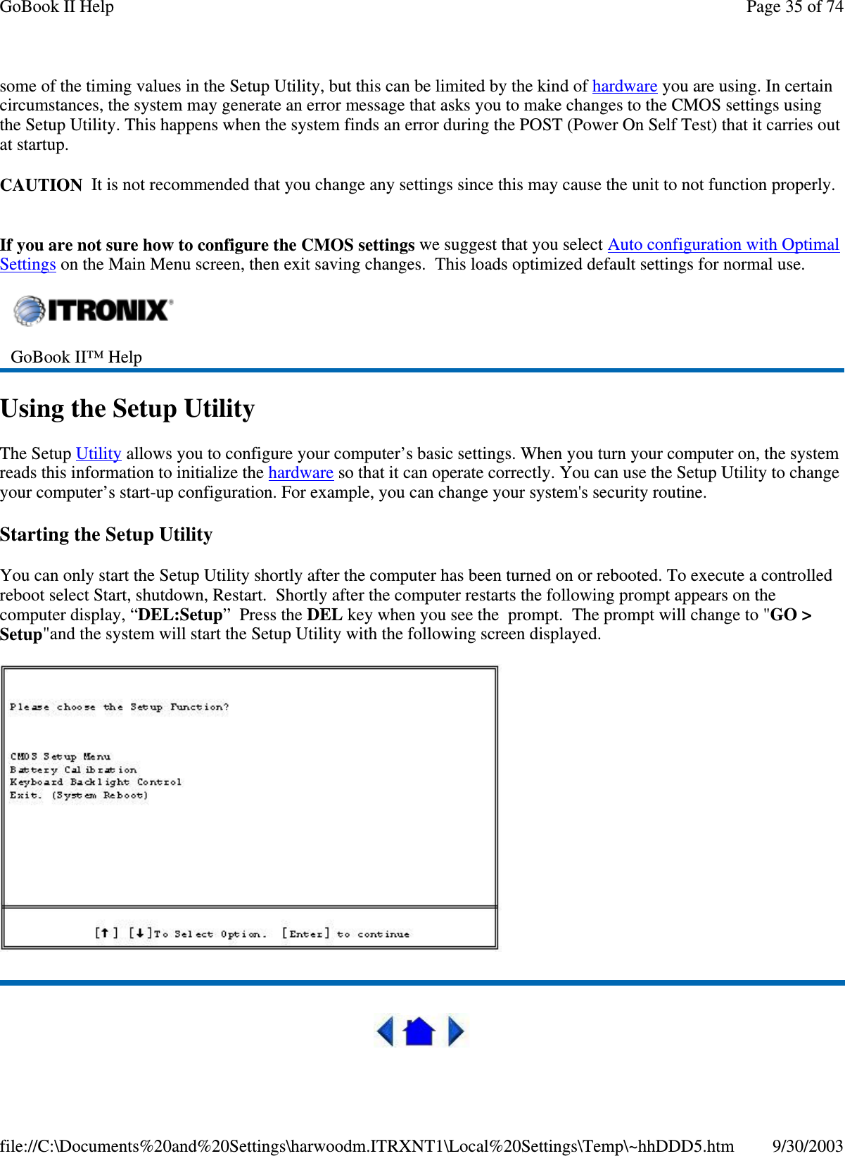 some of the timing values in the Setup Utility, but this can be limited by the kind of hardware you are using. In certaincircumstances, the system may generate an error message that asks you to make changes to the CMOS settings usingthe Setup Utility. This happens when the system finds an error during the POST (Power On Self Test) that it carries outat startup.CAUTION It is not recommended that you change any settings since this may cause the unit to not function properly.If you are not sure how to configure the CMOS settings we suggest that you select Auto configuration with OptimalSettings on the Main Menu screen, then exit saving changes. This loads optimized default settings for normal use.Using the Setup UtilityThe Setup Utility allows you to configure your computer’s basic settings. When you turn your computer on, the systemreads this information to initialize the hardware so that it can operate correctly. You can use the Setup Utility to changeyour computer’s start-up configuration. For example, you can change your system&apos;s security routine.Starting the Setup UtilityYou can only start the Setup Utility shortly after the computer has been turned on or rebooted. To execute a controlledreboot select Start, shutdown, Restart. Shortly after the computer restarts the following prompt appears on thecomputer display, “DEL:Setup”PresstheDEL key when you see the prompt. The prompt will change to &quot;GO &gt;Setup&quot;and the system will start the Setup Utility with the following screen displayed.GoBook II™ HelpPage35of74GoBook II Help9/30/2003file://C:\Documents%20and%20Settings\harwoodm.ITRXNT1\Local%20Settings\Temp\~hhDDD5.htm