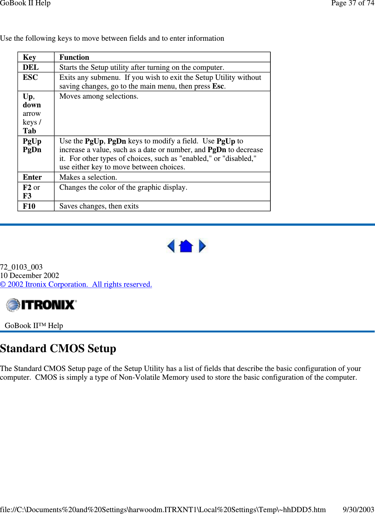 Use the following keys to move between fields and to enter information72_0103_00310 December 2002©2002 Itronix Corporation. All rights reserved.Standard CMOS SetupThe Standard CMOS Setup page of the Setup Utility has a list of fields that describe the basic configuration of yourcomputer. CMOS is simplyatype of Non-Volatile Memoryused to store the basic configuration of the computer.Key FunctionDEL Starts the Setup utility after turning on the computer.ESC Exits any submenu. If you wish to exit the Setup Utility withoutsaving changes, go to the main menu, then press Esc.Up,downarrowkeys /TabMoves among selections.PgUpPgDnUse the PgUp,PgDn keys to modify a field. Use PgUp toincrease a value, such as a date or number, and PgDn to decreaseit. For other types of choices, such as &quot;enabled,&quot; or &quot;disabled,&quot;use either key to move between choices.Enter Makes a selection.F2 orF3Changes the color of the graphic display.F10 Saves changes, then exitsGoBook II™ HelpPage37of74GoBook II Help9/30/2003file://C:\Documents%20and%20Settings\harwoodm.ITRXNT1\Local%20Settings\Temp\~hhDDD5.htm