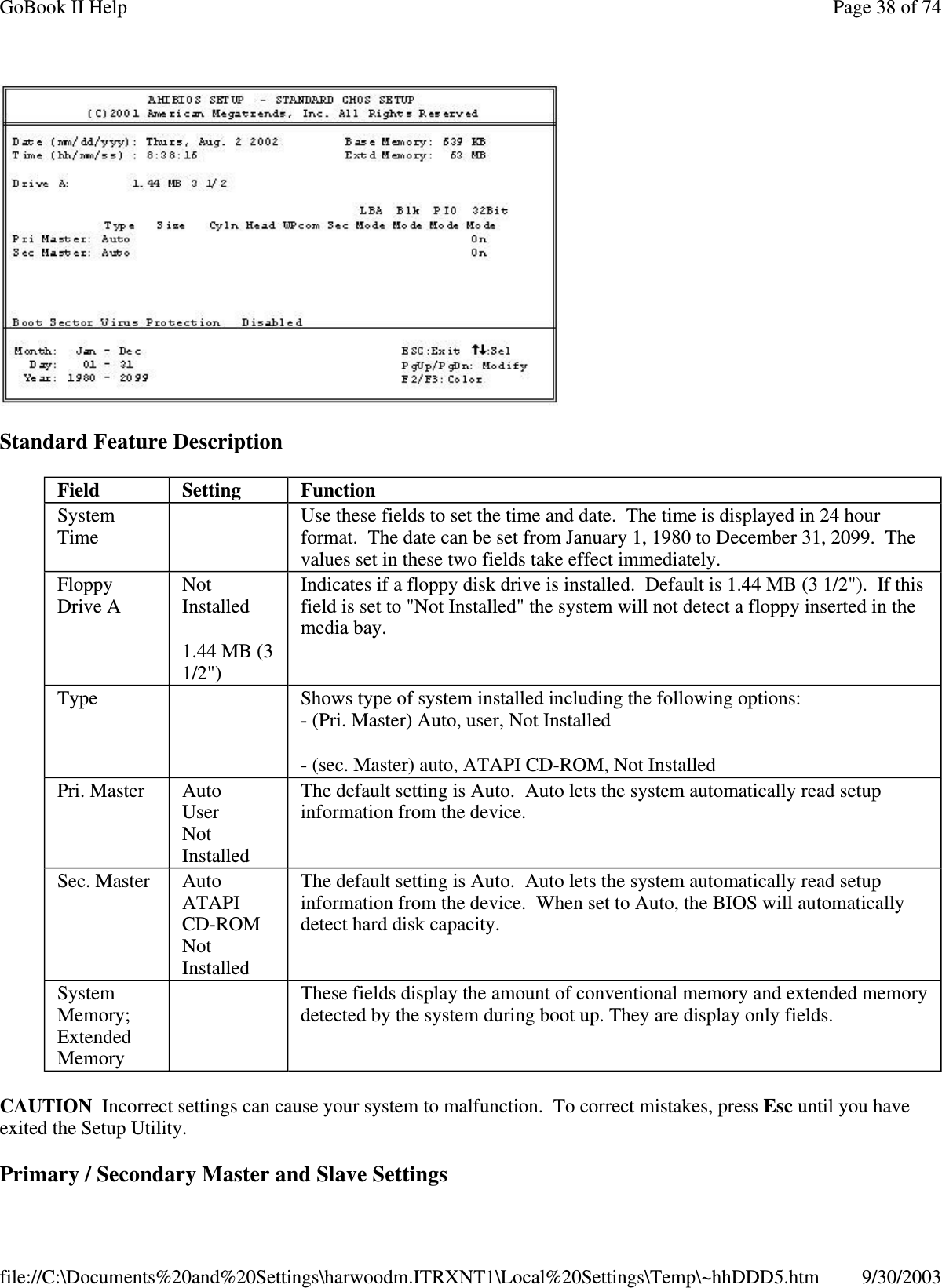 Standard Feature DescriptionCAUTION Incorrect settings can cause your system to malfunction. To correct mistakes, press Esc until you haveexited the Setup Utility.Primary/ SecondaryMaster and Slave SettingsField Setting FunctionSystemTimeUse these fields to set the time and date. The time is displayed in 24 hourformat. The date can be set from January 1, 1980 to December 31, 2099. Thevalues set in these two fields take effect immediately.FloppyDrive ANotInstalled1.44 MB (31/2&quot;)Indicates if a floppy disk drive is installed. Default is 1.44 MB (3 1/2&quot;). If thisfield is set to &quot;Not Installed&quot; the system will not detect a floppy inserted in themedia bay.Type Shows type of system installed including the following options:- (Pri. Master) Auto, user, Not Installed-(sec.Master)auto,ATAPICD-ROM,NotInstalledPri. Master AutoUserNotInstalledThe default setting is Auto. Auto lets the system automatically read setupinformation from the device.Sec. Master AutoATAPICD-ROMNotInstalledThe default setting is Auto. Auto lets the system automatically read setupinformation from the device. When set to Auto, the BIOS will automaticallydetect hard disk capacity.SystemMemory;ExtendedMemoryThese fields display the amount of conventional memory and extended memorydetected by the system during boot up. They are display only fields.Page38of74GoBook II Help9/30/2003file://C:\Documents%20and%20Settings\harwoodm.ITRXNT1\Local%20Settings\Temp\~hhDDD5.htm