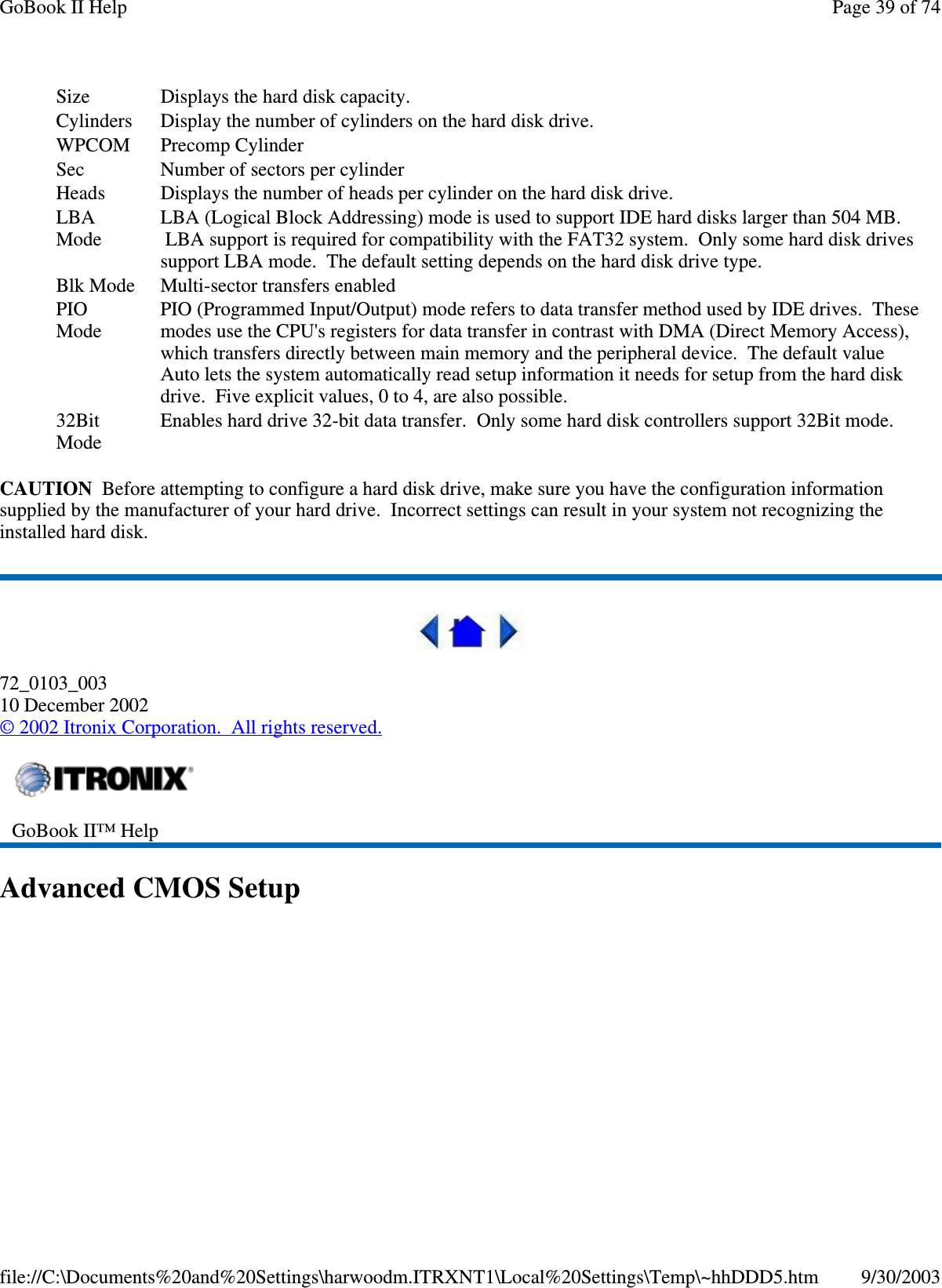 CAUTION Before attempting to configure a hard disk drive, make sure you have the configuration informationsupplied by the manufacturer of your hard drive. Incorrect settings can result in your system not recognizing theinstalled hard disk.72_0103_00310 December 2002©2002 Itronix Corporation. All rights reserved.AdvancedCMOSSetupSize Displays the hard disk capacity.Cylinders Display the number of cylinders on the hard disk drive.WPCOM Precomp CylinderSec Number of sectors per cylinderHeads Displays the number of heads per cylinder on the hard disk drive.LBAModeLBA (Logical Block Addressing) mode is used to support IDE hard disks larger than 504 MB.LBA support is required for compatibility with the FAT32 system. Only some hard disk drivessupport LBA mode. The default setting depends on the hard disk drive type.Blk Mode Multi-sector transfers enabledPIOModePIO (Programmed Input/Output) mode refers to data transfer method used by IDE drives. Thesemodes use the CPU&apos;s registers for data transfer in contrast with DMA (Direct Memory Access),which transfers directly between main memory and the peripheral device. The default valueAuto lets the system automatically read setup information it needs for setup from the hard diskdrive. Five explicit values, 0 to 4, are also possible.32BitModeEnables hard drive 32-bit data transfer. Only some hard disk controllers support 32Bit mode.GoBook II™ HelpPage39of74GoBook II Help9/30/2003file://C:\Documents%20and%20Settings\harwoodm.ITRXNT1\Local%20Settings\Temp\~hhDDD5.htm