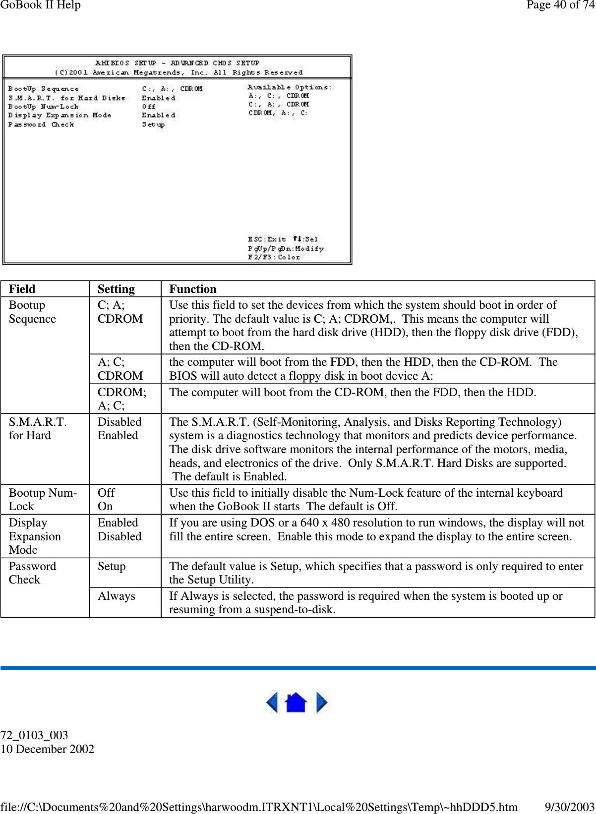 72_0103_00310 December 2002Field Setting FunctionBootupSequenceC; A;CDROMUse this field to set the devices from which the system should boot in order ofpriority. The default value is C; A; CDROM,. This means the computer willattempt to boot from the hard disk drive (HDD), then the floppy disk drive (FDD),then the CD-ROM.A; C;CDROMthe computer will boot from the FDD, then the HDD, then the CD-ROM. TheBIOS will auto detect a floppy disk in boot device A:CDROM;A; C;The computer will boot from the CD-ROM, then the FDD, then the HDD.S.M.A.R.T.for HardDisabledEnabledThe S.M.A.R.T. (Self-Monitoring, Analysis, and Disks Reporting Technology)system is a diagnostics technology that monitors and predicts device performance.The disk drive software monitors the internal performance of the motors, media,heads, and electronics of the drive. Only S.M.A.R.T. Hard Disks are supported.The default is Enabled.Bootup Num-LockOffOnUse this field to initially disable the Num-Lock feature of the internal keyboardwhen the GoBook II starts The default is Off.DisplayExpansionModeEnabledDisabledIf you are using DOS or a 640 x 480 resolution to run windows, the display will notfill the entire screen. Enable this mode to expand the display to the entire screen.PasswordCheckSetup The default value is Setup, which specifies that a password is only required to enterthe Setup Utility.Always If Always is selected, the password is required when the system is booted up orresuming from a suspend-to-disk.Page40of74GoBook II Help9/30/2003file://C:\Documents%20and%20Settings\harwoodm.ITRXNT1\Local%20Settings\Temp\~hhDDD5.htm