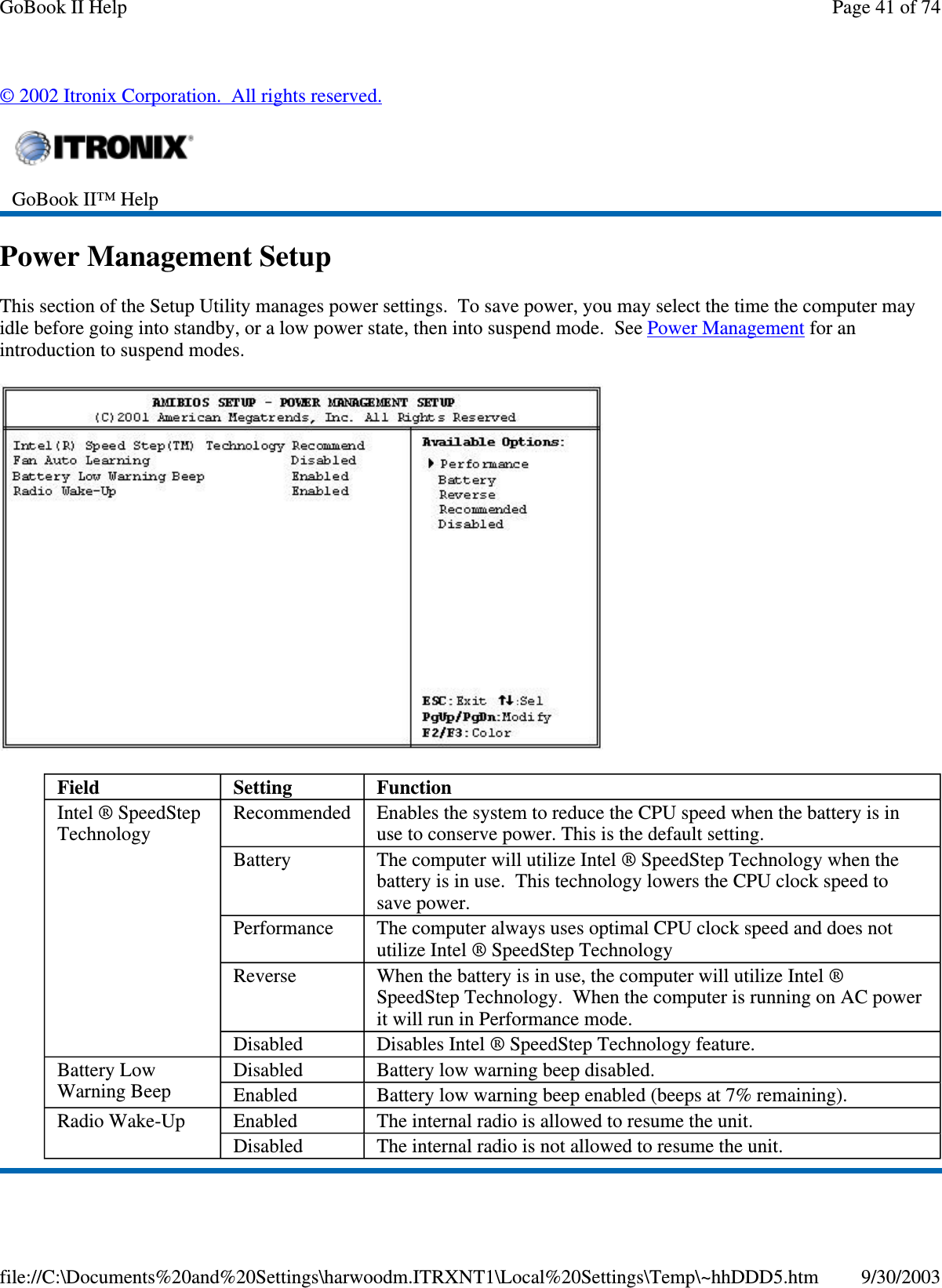 ©2002 Itronix Corporation. All rights reserved.Power Management SetupThis section of the Setup Utility manages power settings. To save power, you may select the time the computer mayidle before going into standby, or a low power state, then into suspend mode. See Power Management for anintroduction to suspend modes.GoBook II™ HelpField Setting FunctionIntel ® SpeedStepTechnologyRecommended Enables the system to reduce the CPU speed when the battery is inuse to conserve power. This is the default setting.Battery The computer will utilize Intel ® SpeedStep Technology when thebattery is in use. This technology lowers the CPU clock speed tosave power.Performance The computer always uses optimal CPU clock speed and does notutilize Intel ® SpeedStep TechnologyReverse When the battery is in use, the computer will utilize Intel ®SpeedStep Technology. When the computer is running on AC powerit will run in Performance mode.Disabled Disables Intel ® SpeedStep Technology feature.Battery LowWarning BeepDisabled Batterylowwarningbeepdisabled.Enabled Battery low warning beep enabled (beeps at 7% remaining).Radio Wake-Up Enabled The internal radio is allowed to resume the unit.Disabled The internal radio is not allowed to resume the unit.Page41of74GoBook II Help9/30/2003file://C:\Documents%20and%20Settings\harwoodm.ITRXNT1\Local%20Settings\Temp\~hhDDD5.htm