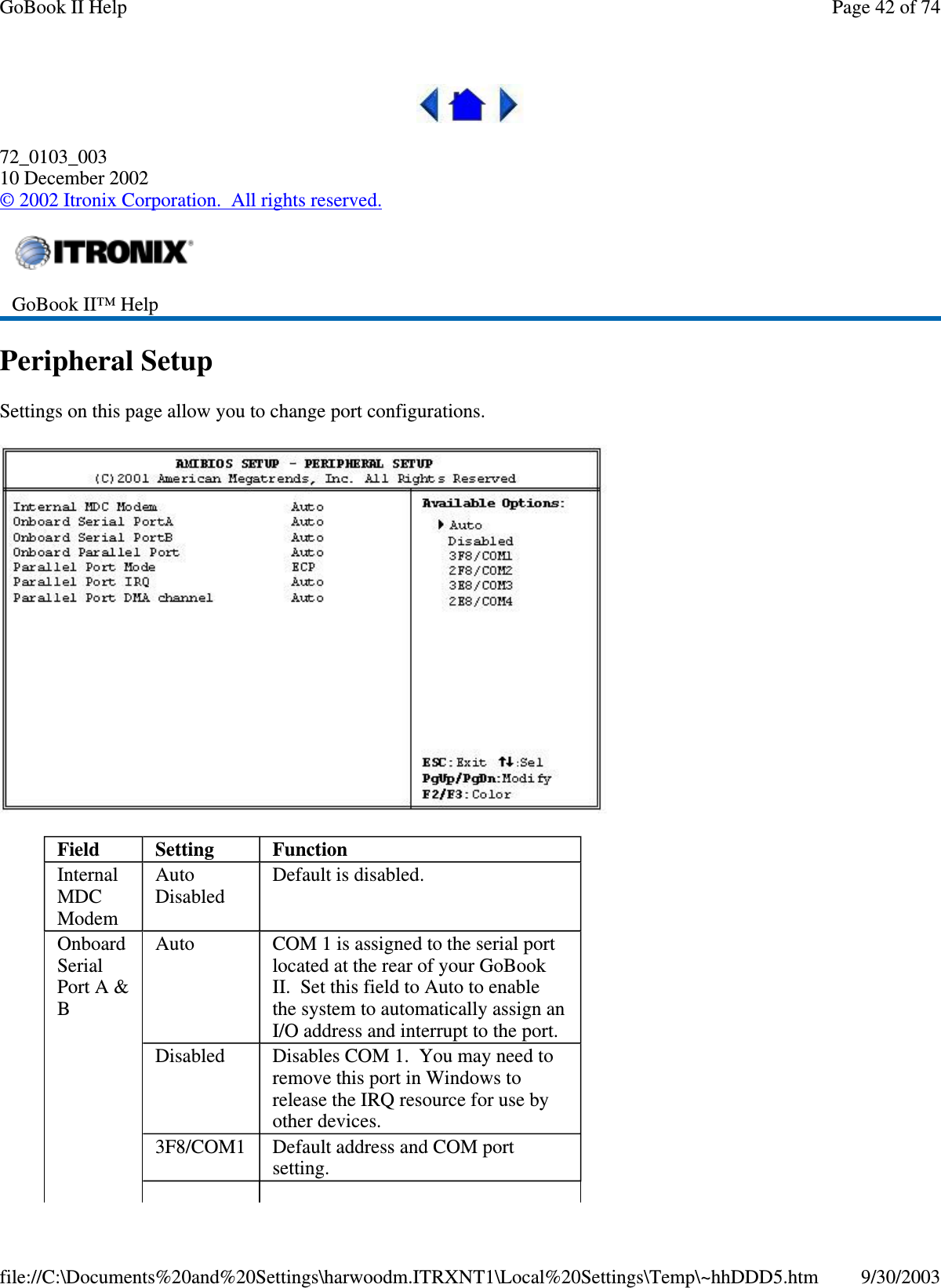 72_0103_00310 December 2002©2002 Itronix Corporation. All rights reserved.Peripheral SetupSettings on this page allow you to change port configurations.GoBook II™ HelpField Setting FunctionInternalMDCModemAutoDisabledDefault is disabled.OnboardSerialPort A &amp;BAuto COM 1 is assigned to the serial portlocated at the rear of your GoBookII. Set this field to Auto to enablethe system to automatically assign anI/O address and interrupt to the port.Disabled Disables COM 1. You may need toremove this port in Windows torelease the IRQ resource for use byother devices.3F8/COM1 Default address and COM portsetting.Page42of74GoBook II Help9/30/2003file://C:\Documents%20and%20Settings\harwoodm.ITRXNT1\Local%20Settings\Temp\~hhDDD5.htm