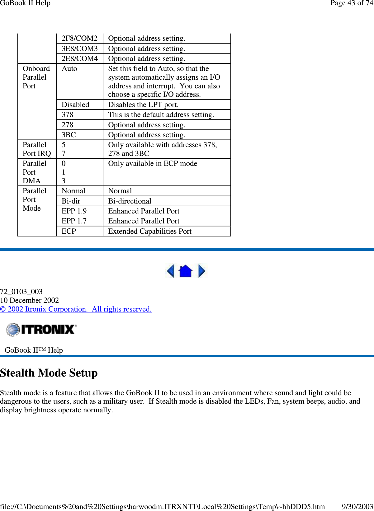 72_0103_00310 December 2002©2002 Itronix Corporation. All rights reserved.Stealth Mode SetupStealth mode is a feature that allows the GoBook II to be used in an environment where sound and light could bedangerous to the users, such as a military user. If Stealth mode is disabled the LEDs, Fan, system beeps, audio, anddisplaybrightness operate normally.2F8/COM2 Optional address setting.3E8/COM3 Optional address setting.2E8/COM4 Optional address setting.OnboardParallelPortAuto Set this field to Auto, so that thesystem automatically assigns an I/Oaddress and interrupt. You can alsochoose a specific I/O address.Disabled Disables the LPT port.378 This is the default address setting.278 Optional address setting.3BC Optional address setting.ParallelPort IRQ57Only available with addresses 378,278 and 3BCParallelPortDMA013Only available in ECP modeParallelPortModeNormal NormalBi-dir Bi-directionalEPP 1.9 Enhanced Parallel PortEPP 1.7 Enhanced Parallel PortECP Extended Capabilities PortGoBook II™ HelpPage43of74GoBook II Help9/30/2003file://C:\Documents%20and%20Settings\harwoodm.ITRXNT1\Local%20Settings\Temp\~hhDDD5.htm