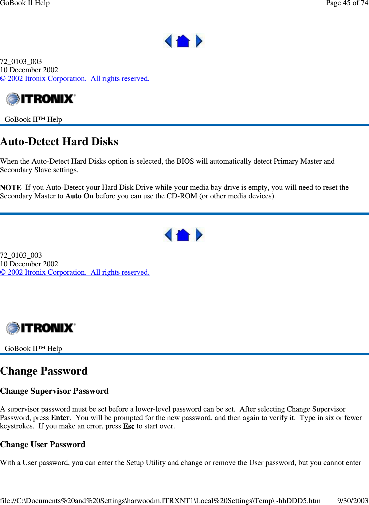 72_0103_00310 December 2002©2002 Itronix Corporation. All rights reserved.Auto-Detect Hard DisksWhen the Auto-Detect Hard Disks option is selected, the BIOS will automatically detect Primary Master andSecondary Slave settings.NOTE If you Auto-Detect your Hard Disk Drive while your media bay drive is empty, you will need to reset theSecondary Master to Auto On before you can use the CD-ROM (or other media devices).72_0103_00310 December 2002©2002 Itronix Corporation. All rights reserved.Change PasswordChange Supervisor PasswordA supervisor password must be set before a lower-level password can be set. After selecting Change SupervisorPassword, press Enter. You will be prompted for the new password, and then again to verify it. Type in six or fewerkeystrokes. If you make an error, press Esc to start over.Change User PasswordWith a Userpassword,you can enter the SetupUtilityand change or remove the Userpassword, butyou cannot enterGoBook II™ HelpGoBook II™ HelpPage45of74GoBook II Help9/30/2003file://C:\Documents%20and%20Settings\harwoodm.ITRXNT1\Local%20Settings\Temp\~hhDDD5.htm