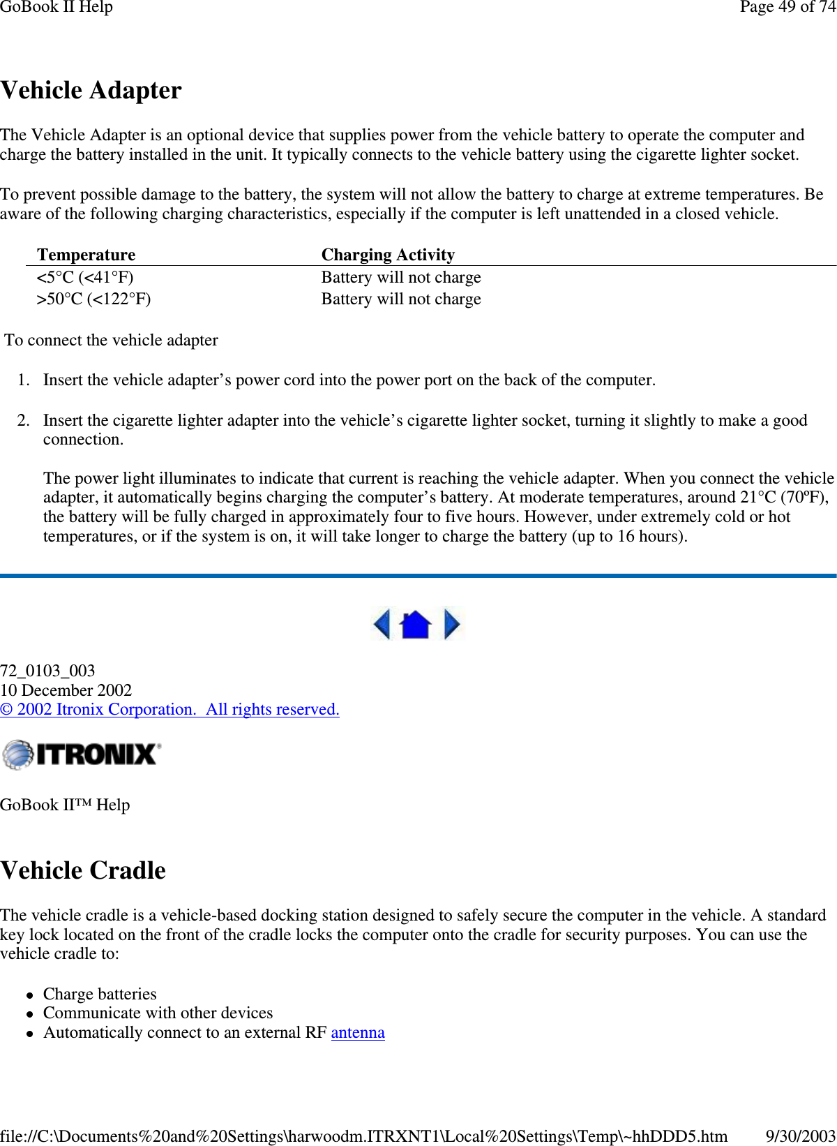 Vehicle AdapterThe Vehicle Adapter is an optional device that supplies power from the vehicle battery to operate the computer andcharge the battery installed in the unit. It typically connects to the vehicle battery using the cigarette lighter socket.To prevent possible damage to the battery, the system will not allow the battery to charge at extreme temperatures. Beaware of the following charging characteristics, especially if the computer is left unattended in a closed vehicle.To connect the vehicle adapter1. Insert the vehicle adapter’s power cord into the power port on the back of the computer.2. Insert the cigarette lighter adapter into the vehicle’s cigarette lighter socket, turning it slightly to make a goodconnection.The power light illuminates to indicate that current is reaching the vehicle adapter. When you connect the vehicleadapter, it automatically begins charging the computer’s battery. At moderate temperatures, around 21°C (70ºF),the battery will be fully charged in approximately four to five hours. However, under extremely cold or hottemperatures, or if the system is on, it will take longer to charge the battery (up to 16 hours).72_0103_00310 December 2002©2002 Itronix Corporation. All rights reserved.Vehicle CradleThe vehicle cradle is a vehicle-based docking station designed to safely secure the computer in the vehicle. A standardkey lock located on the front of the cradle locks the computer onto the cradle for security purposes. You can use thevehicle cradle to:Charge batteriesCommunicate with other devicesAutomaticallyconnect to an external RF antennaTemperature Charging Activity&lt;5°C (&lt;41°F) Battery will not charge&gt;50°C (&lt;122°F) Battery will not chargeGoBook II™ HelpPage49of74GoBook II Help9/30/2003file://C:\Documents%20and%20Settings\harwoodm.ITRXNT1\Local%20Settings\Temp\~hhDDD5.htm