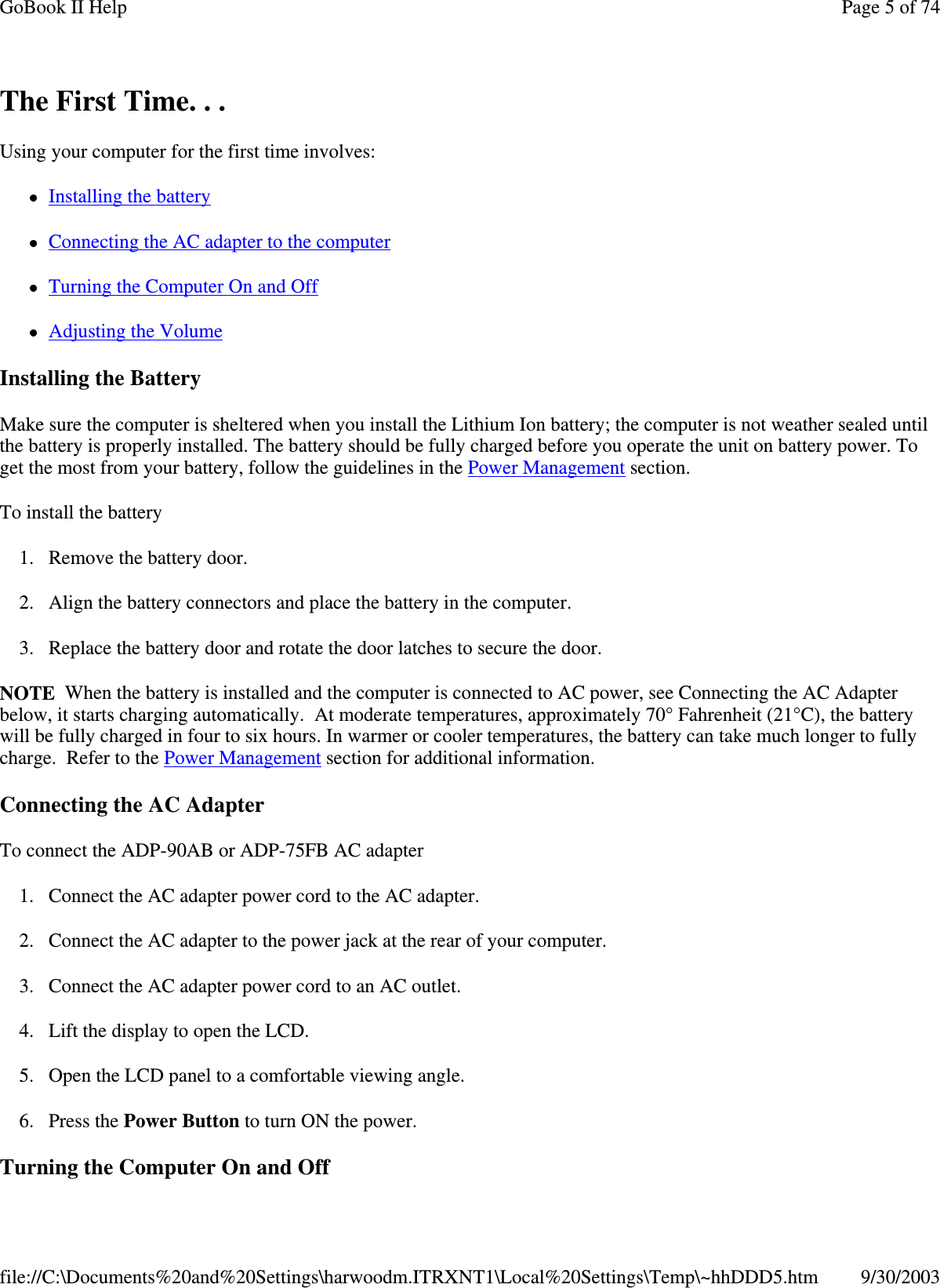 The First Time. . .Using your computer for the first time involves:Installing the batteryConnecting the AC adapter to the computerTurning the Computer On and OffAdjusting the VolumeInstalling the BatteryMake sure the computer is sheltered when you install the Lithium Ion battery; the computer is not weather sealed untilthe battery is properly installed. The battery should be fully charged before you operate the unit on battery power. Toget the most from your battery, follow the guidelines in the Power Management section.To install the battery1. Remove the battery door.2. Align the battery connectors and place the battery in the computer.3. Replace the battery door and rotate the door latches to secure the door.NOTE When the battery is installed and the computer is connected to AC power, see Connecting the AC Adapterbelow, it starts charging automatically. At moderate temperatures, approximately 70° Fahrenheit (21°C), the batterywill be fully charged in four to six hours. In warmer or cooler temperatures, the battery can take much longer to fullycharge. Refer to the Power Management section for additional information.Connecting the AC AdapterTo connect the ADP-90AB or ADP-75FB AC adapter1. Connect the AC adapter power cord to the AC adapter.2. Connect the AC adapter to the power jack at the rear of your computer.3. Connect the AC adapter power cord to an AC outlet.4. Lift the display to open the LCD.5. Open the LCD panel to a comfortable viewing angle.6. Press the Power Button to turn ON the power.Turningthe Computer On and OffPage 5 of 74GoBook II Help9/30/2003file://C:\Documents%20and%20Settings\harwoodm.ITRXNT1\Local%20Settings\Temp\~hhDDD5.htm