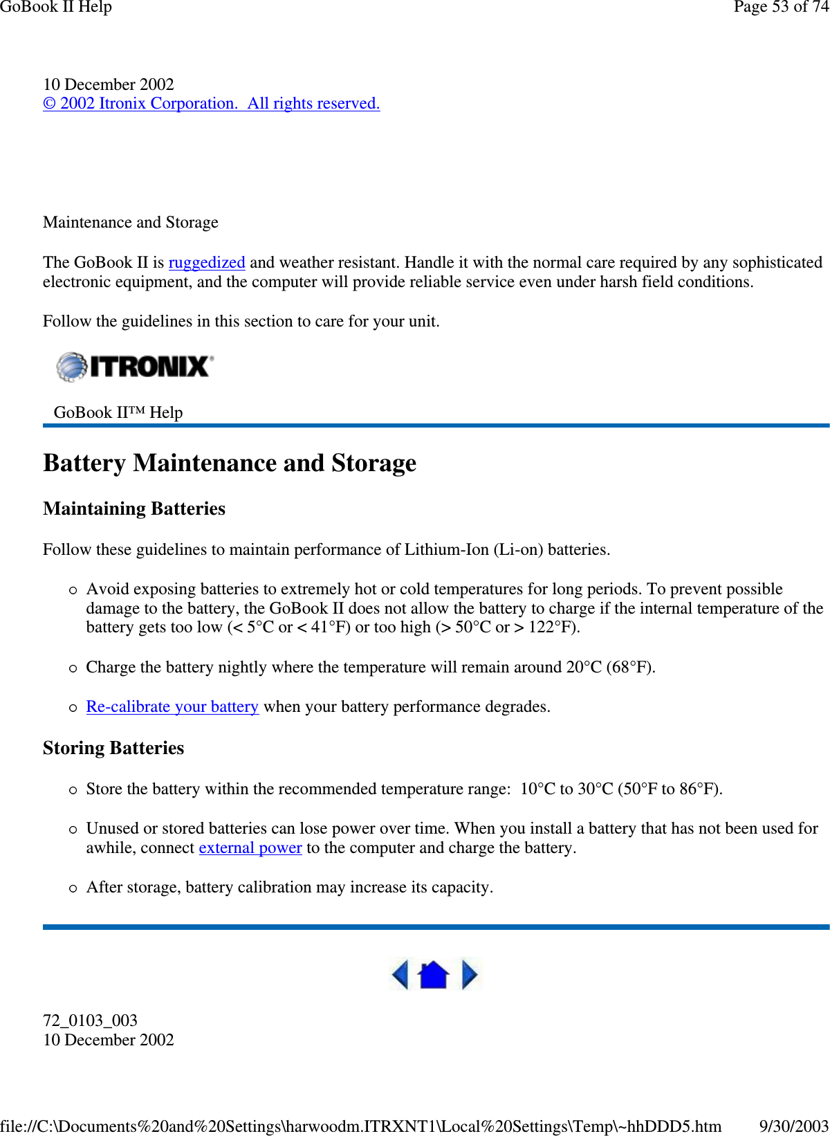 10 December 2002©2002 Itronix Corporation. All rights reserved.Maintenance and StorageThe GoBook II is ruggedized and weather resistant. Handle it with the normal care required by any sophisticatedelectronic equipment, and the computer will provide reliable service even under harsh field conditions.Follow the guidelines in this section to care for your unit.Battery Maintenance and StorageMaintaining BatteriesFollow these guidelines to maintain performance of Lithium-Ion (Li-on) batteries.Avoid exposing batteries to extremely hot or cold temperatures for long periods. To prevent possibledamage to the battery, the GoBook II does not allow the battery to charge if the internal temperature of thebattery gets too low (&lt; 5°C or &lt; 41°F) or too high (&gt; 50°C or &gt; 122°F).Charge the battery nightly where the temperature will remain around 20°C (68°F).Re-calibrate your battery when your battery performance degrades.Storing BatteriesStore the battery within the recommended temperature range: 10°C to 30°C (50°F to 86°F).Unused or stored batteries can lose power over time. When you install a battery that has not been used forawhile, connect external power to the computer and charge the battery.After storage, battery calibration may increase its capacity.72_0103_00310 December 2002GoBook II™ HelpPage53of74GoBook II Help9/30/2003file://C:\Documents%20and%20Settings\harwoodm.ITRXNT1\Local%20Settings\Temp\~hhDDD5.htm