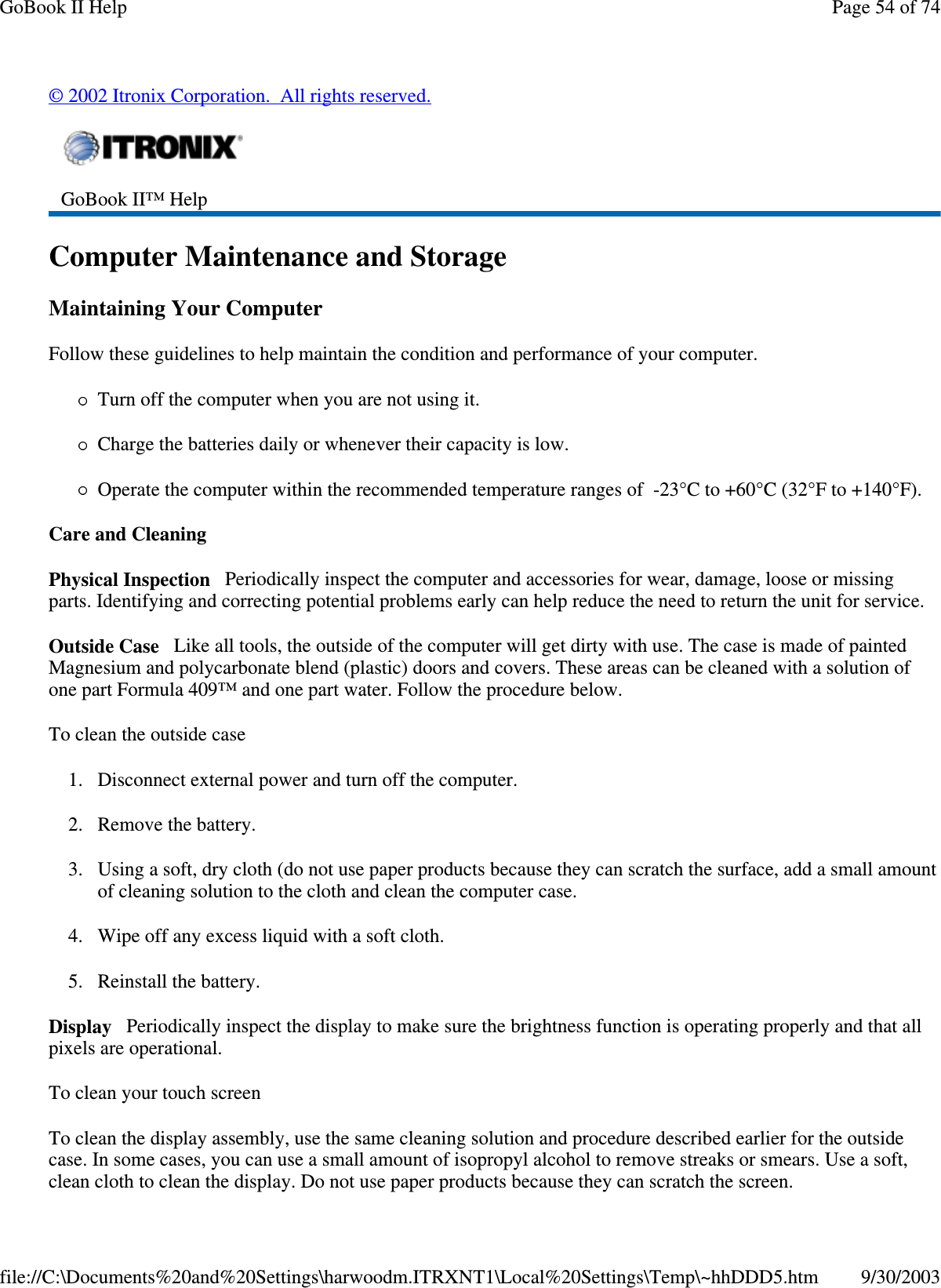 ©2002 Itronix Corporation. All rights reserved.Computer Maintenance and StorageMaintaining Your ComputerFollow these guidelines to help maintain the condition and performance of your computer.Turn off the computer when you are not using it.Charge the batteries daily or whenever their capacity is low.Operate the computer within the recommended temperature ranges of -23°C to +60°C (32°F to +140°F).Care and CleaningPhysical Inspection Periodically inspect the computer and accessories for wear, damage, loose or missingparts. Identifying and correcting potential problems early can help reduce the need to return the unit for service.Outside Case Like all tools, the outside of the computer will get dirty with use. The case is made of paintedMagnesium and polycarbonate blend (plastic) doors and covers. These areas can be cleaned with a solution ofone part Formula 409™ and one part water. Follow the procedure below.To clean the outside case1. Disconnect external power and turn off the computer.2. Remove the battery.3. Using a soft, dry cloth (do not use paper products because they can scratch the surface, add a small amountof cleaning solution to the cloth and clean the computer case.4. Wipe off any excess liquid with a soft cloth.5. Reinstall the battery.Display Periodically inspect the display to make sure the brightness function is operating properly and that allpixels are operational.To clean your touch screenTo clean the display assembly, use the same cleaning solution and procedure described earlier for the outsidecase. In some cases, you can use a small amount of isopropyl alcohol to remove streaks or smears. Use a soft,clean cloth to clean the display. Do not usepaperproducts because theycan scratch the screen.GoBook II™ HelpPage54of74GoBook II Help9/30/2003file://C:\Documents%20and%20Settings\harwoodm.ITRXNT1\Local%20Settings\Temp\~hhDDD5.htm