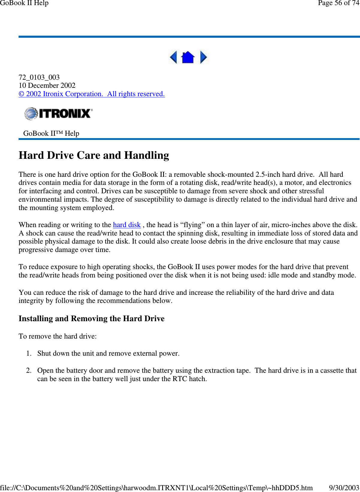 72_0103_00310 December 2002©2002 Itronix Corporation. All rights reserved.Hard Drive Care and HandlingThere is one hard drive option for the GoBook II: a removable shock-mounted 2.5-inch hard drive. All harddrives contain media for data storage in the form of a rotating disk, read/write head(s), a motor, and electronicsfor interfacing and control. Drives can be susceptible to damage from severe shock and other stressfulenvironmental impacts. The degree of susceptibility to damage is directly related to the individual hard drive andthe mounting system employed.When reading or writing to the hard disk , the head is “flying” on a thin layer of air, micro-inches above the disk.A shock can cause the read/write head to contact the spinning disk, resulting in immediate loss of stored data andpossible physical damage to the disk. It could also create loose debris in the drive enclosure that may causeprogressive damage over time.To reduce exposure to high operating shocks, the GoBook II uses power modes for the hard drive that preventthe read/write heads from being positioned over the disk when it is not being used: idle mode and standby mode.You can reduce the risk of damage to the hard drive and increase the reliability of the hard drive and dataintegrity by following the recommendations below.Installing and Removing the Hard DriveTo remove the hard drive:1. Shut down the unit and remove external power.2. Open the battery door and remove the battery using the extraction tape. The hard drive is in a cassette thatcan be seen in the batterywelljust under the RTC hatch.GoBook II™ HelpPage56of74GoBook II Help9/30/2003file://C:\Documents%20and%20Settings\harwoodm.ITRXNT1\Local%20Settings\Temp\~hhDDD5.htm