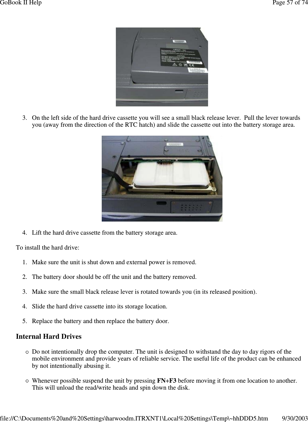 3. On the left side of the hard drive cassette you will see a small black release lever. Pull the lever towardsyou (away from the direction of the RTC hatch) and slide the cassette out into the battery storage area.4. Lift the hard drive cassette from the battery storage area.To install the hard drive:1. Make sure the unit is shut down and external power is removed.2. The battery door should be off the unit and the battery removed.3. Make sure the small black release lever is rotated towards you (in its released position).4. Slide the hard drive cassette into its storage location.5. Replace the battery and then replace the battery door.Internal Hard DrivesDo not intentionally drop the computer. The unit is designed to withstand the day to day rigors of themobile environment and provide years of reliable service. The useful life of the product can be enhancedby not intentionally abusing it.Whenever possible suspend the unit by pressing FN+F3 before moving it from one location to another.This will unload the read/write heads and spin down the disk.Page57of74GoBook II Help9/30/2003file://C:\Documents%20and%20Settings\harwoodm.ITRXNT1\Local%20Settings\Temp\~hhDDD5.htm