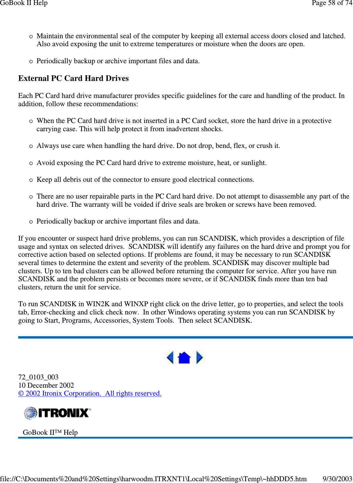 Maintain the environmental seal of the computer by keeping all external access doors closed and latched.Also avoid exposing the unit to extreme temperatures or moisture when the doors are open.Periodically backup or archive important files and data.External PC Card Hard DrivesEach PC Card hard drive manufacturer provides specific guidelines for the care and handling of the product. Inaddition, follow these recommendations:When the PC Card hard drive is not inserted in a PC Card socket, store the hard drive in a protectivecarrying case. This will help protect it from inadvertent shocks.Always use care when handling the hard drive. Do not drop, bend, flex, or crush it.Avoid exposing the PC Card hard drive to extreme moisture, heat, or sunlight.Keep all debris out of the connector to ensure good electrical connections.There are no user repairable parts in the PC Card hard drive. Do not attempt to disassemble any part of thehard drive. The warranty will be voided if drive seals are broken or screws have been removed.Periodically backup or archive important files and data.If you encounter or suspect hard drive problems, you can run SCANDISK, which provides a description of fileusage and syntax on selected drives. SCANDISK will identify any failures on the hard drive and prompt you forcorrective action based on selected options. If problems are found, it may be necessary to run SCANDISKseveral times to determine the extent and severity of the problem. SCANDISK may discover multiple badclusters.Uptotenbadclusterscanbeallowedbeforereturning the computer for service. After you have runSCANDISK and the problem persists or becomes more severe, or if SCANDISK finds more than ten badclusters, return the unit for service.To run SCANDISK in WIN2K and WINXP right click on the drive letter, go to properties, and select the toolstab, Error-checking and click check now. In other Windows operating systems you can run SCANDISK bygoing to Start, Programs, Accessories, System Tools. Then select SCANDISK.72_0103_00310 December 2002©2002 Itronix Corporation. All rights reserved.GoBook II™ HelpPage58of74GoBook II Help9/30/2003file://C:\Documents%20and%20Settings\harwoodm.ITRXNT1\Local%20Settings\Temp\~hhDDD5.htm