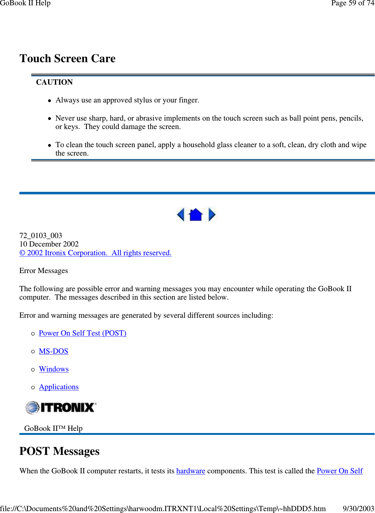 Touch Screen Care72_0103_00310 December 2002©2002 Itronix Corporation. All rights reserved.Error MessagesThe following are possible error and warning messages you may encounter while operating the GoBook IIcomputer. The messages described in this section are listed below.Error and warning messages are generated by several different sources including:PowerOnSelfTest(POST)MS-DOSWindowsApplicationsPOST MessagesWhen the GoBook II computer restarts, it tests its hardware components. This test is called the Power On SelfCAUTIONAlways use an approved stylus or your finger.Never use sharp, hard, or abrasive implements on the touch screen such as ball point pens, pencils,or keys. They could damage the screen.To clean the touch screen panel, apply a household glass cleaner to a soft, clean, dry cloth and wipethe screen.GoBook II™ HelpPage59of74GoBook II Help9/30/2003file://C:\Documents%20and%20Settings\harwoodm.ITRXNT1\Local%20Settings\Temp\~hhDDD5.htm