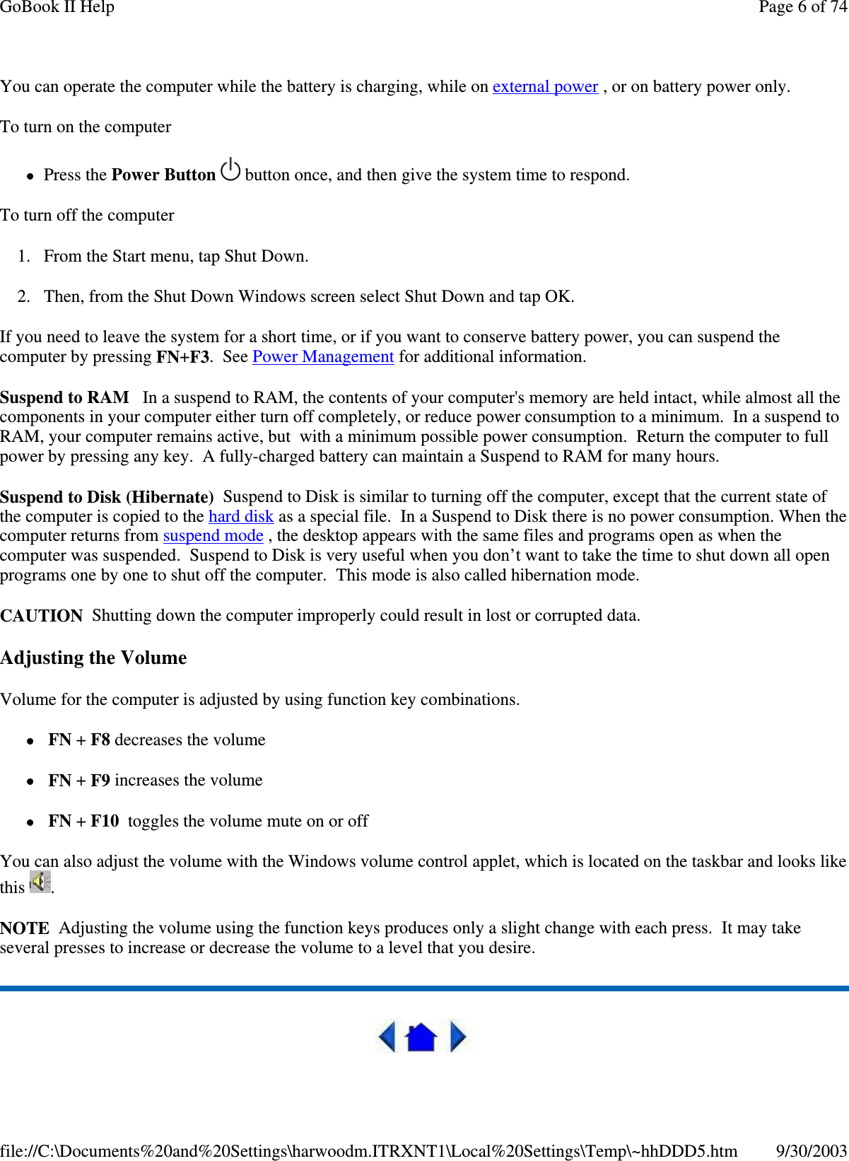 You can operate the computer while the battery is charging, while on external power , or on battery power only.To turn on the computerPress the Power Button button once, and then give the system time to respond.To turn off the computer1. From the Start menu, tap Shut Down.2. Then, from the Shut Down Windows screen select Shut Down and tap OK.If you need to leave the system for a short time, or if you want to conserve battery power, you can suspend thecomputer by pressing FN+F3.SeePower Management for additional information.Suspend to RAM In a suspend to RAM, the contents of your computer&apos;s memory are held intact, while almost all thecomponents in your computer either turn off completely, or reduce power consumption to a minimum. In a suspend toRAM, your computer remains active, but with a minimum possible power consumption. Return the computer to fullpower by pressing any key. A fully-charged battery can maintain a Suspend to RAM for many hours.SuspendtoDisk(Hibernate) Suspend to Disk is similar to turning off the computer, except that the current state ofthe computer is copied to the hard disk as a special file. In a Suspend to Disk there is no power consumption. When thecomputer returns from suspend mode , the desktop appears with the same files and programs open as when thecomputer was suspended. Suspend to Disk is very useful when you don’t want to take the time to shut down all openprograms one by one to shut off the computer. This mode is also called hibernation mode.CAUTION Shutting down the computer improperly could result in lost or corrupted data.Adjusting the VolumeVolume for the computer is adjusted by using function key combinations.FN +F8 decreases the volumeFN +F9 increases the volumeFN +F10 toggles the volume mute on or offYou can also adjust the volume with the Windows volume control applet, which is located on the taskbar and looks likethis .NOTE Adjusting the volume using the function keys produces only a slight change with each press. It may takeseveral presses to increase or decrease the volume to a level that you desire.Page 6 of 74GoBook II Help9/30/2003file://C:\Documents%20and%20Settings\harwoodm.ITRXNT1\Local%20Settings\Temp\~hhDDD5.htm