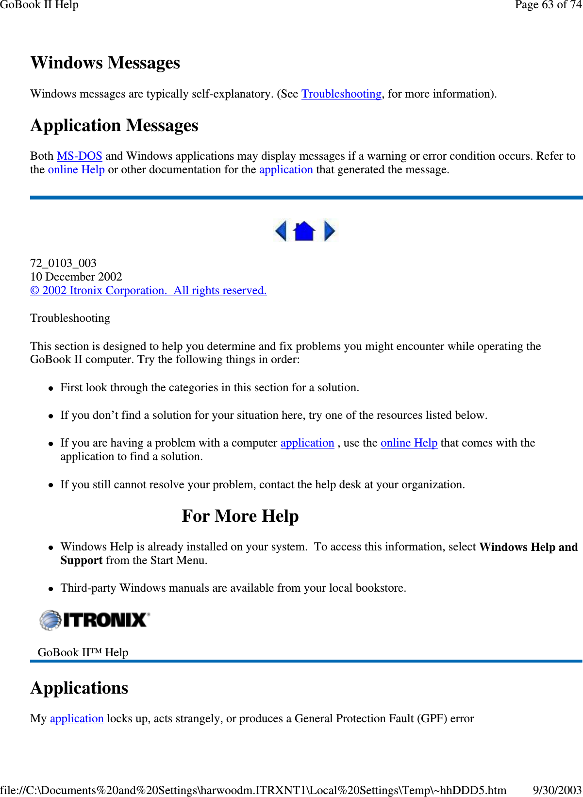 Windows MessagesWindows messages are typically self-explanatory. (See Troubleshooting, for more information).Application MessagesBoth MS-DOS and Windows applications may display messages if a warning or error condition occurs. Refer tothe online Help or other documentation for the application that generated the message.72_0103_00310 December 2002©2002 Itronix Corporation. All rights reserved.TroubleshootingThis section is designed to help you determine and fix problems you might encounter while operating theGoBook II computer. Try the following things in order:First look through the categories in this section for a solution.If you don’t find a solution for your situation here, try one of the resources listed below.If you are having a problem with a computer application ,usetheonline Help that comes with theapplication to find a solution.If you still cannot resolve your problem, contact the help desk at your organization.ForMoreHelpWindows Help is already installed on your system. To access this information, select Windows Help andSupport from the Start Menu.Third-party Windows manuals are available from your local bookstore.ApplicationsMyapplication locks up, acts strangely,orproduces a General Protection Fault (GPF) errorGoBook II™ HelpPage63of74GoBook II Help9/30/2003file://C:\Documents%20and%20Settings\harwoodm.ITRXNT1\Local%20Settings\Temp\~hhDDD5.htm