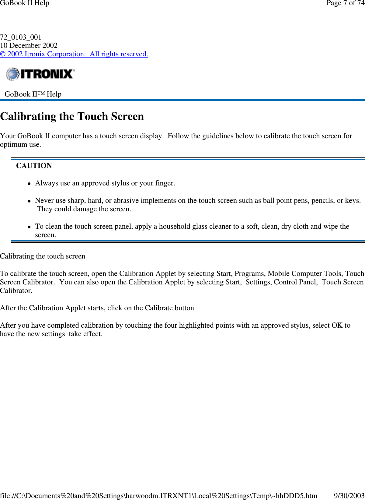 72_0103_00110 December 2002©2002 Itronix Corporation. All rights reserved.Calibrating the Touch ScreenYour GoBook II computer has a touch screen display. Follow the guidelines below to calibrate the touch screen foroptimum use.Calibrating the touch screenTo calibrate the touch screen, open the Calibration Applet by selecting Start, Programs, Mobile Computer Tools, TouchScreen Calibrator. You can also open the Calibration Applet by selecting Start, Settings, Control Panel, Touch ScreenCalibrator.After the Calibration Applet starts, click on the Calibrate buttonAfter you have completed calibration by touching the four highlighted points with an approved stylus, select OK tohave the new settingstakeeffect.GoBook II™ HelpCAUTIONAlways use an approved stylus or your finger.Never use sharp, hard, or abrasive implements on the touch screen such as ball point pens, pencils, or keys.They could damage the screen.To clean the touch screen panel, apply a household glass cleaner to a soft, clean, dry cloth and wipe thescreen.Page 7 of 74GoBook II Help9/30/2003file://C:\Documents%20and%20Settings\harwoodm.ITRXNT1\Local%20Settings\Temp\~hhDDD5.htm