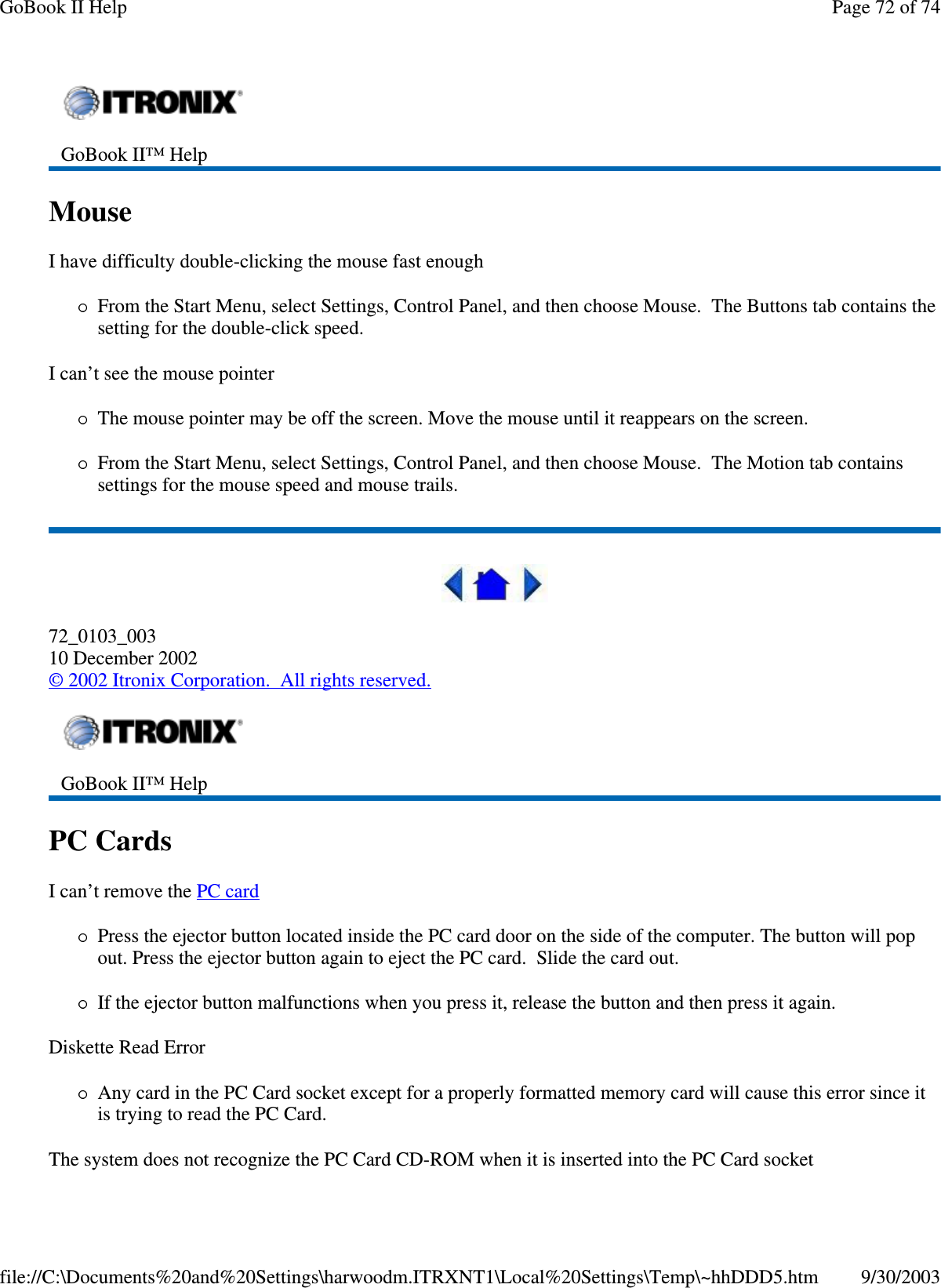 MouseI have difficulty double-clicking the mouse fast enoughFrom the Start Menu, select Settings, Control Panel, and then choose Mouse. The Buttons tab contains thesetting for the double-click speed.I can’t see the mouse pointerThe mouse pointer may be off the screen. Move the mouse until it reappears on the screen.From the Start Menu, select Settings, Control Panel, and then choose Mouse. The Motion tab containssettings for the mouse speed and mouse trails.72_0103_00310 December 2002©2002 Itronix Corporation. All rights reserved.PC CardsI can’t remove the PC cardPress the ejector button located inside the PC card door on the side of the computer. The button will popout. Press the ejector button again to eject the PC card. Slide the card out.If the ejector button malfunctions when you press it, release the button and then press it again.Diskette Read ErrorAny card in the PC Card socket except for a properly formatted memory card will cause this error since itis trying to read the PC Card.The system does not recognize the PC Card CD-ROM when it is inserted into the PC Card socketGoBook II™ HelpGoBook II™ HelpPage72of74GoBook II Help9/30/2003file://C:\Documents%20and%20Settings\harwoodm.ITRXNT1\Local%20Settings\Temp\~hhDDD5.htm