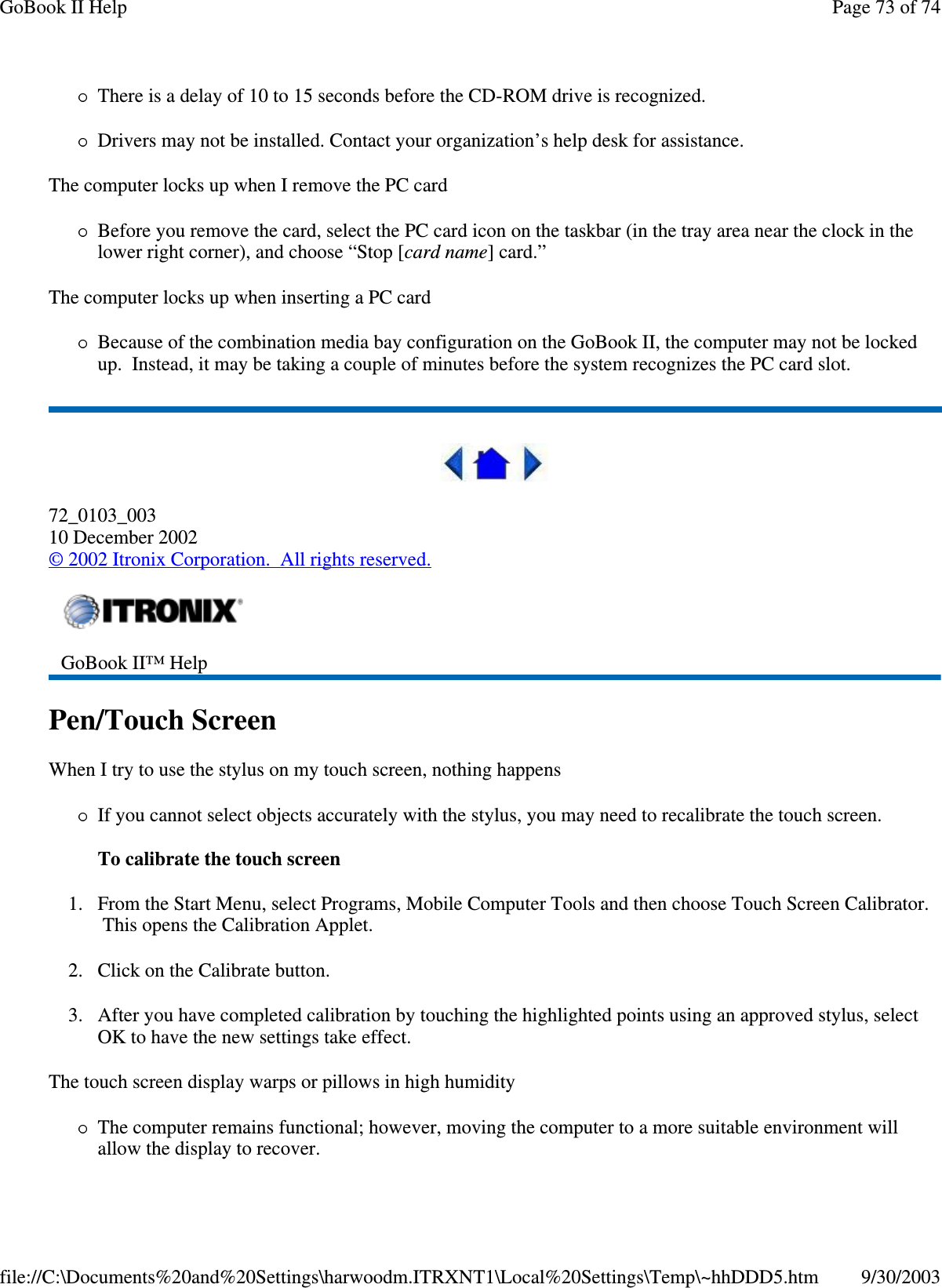 There is a delay of 10 to 15 seconds before the CD-ROM drive is recognized.Drivers may not be installed. Contact your organization’s help desk for assistance.The computer locks up when I remove the PC cardBefore you remove the card, select the PC card icon on the taskbar (in the tray area near the clock in thelower right corner), and choose “Stop [card name] card.”The computer locks up when inserting a PC cardBecause of the combination media bay configuration on the GoBook II, the computer may not be lockedup. Instead, it may be taking a couple of minutes before the system recognizes the PC card slot.72_0103_00310 December 2002©2002 Itronix Corporation. All rights reserved.Pen/Touch ScreenWhen I try to use the stylus on my touch screen, nothing happensIf you cannot select objects accurately with the stylus, you may need to recalibrate the touch screen.To calibrate the touch screen1. From the Start Menu, select Programs, Mobile Computer Tools and then choose Touch Screen Calibrator.This opens the Calibration Applet.2. Click on the Calibrate button.3. After you have completed calibration by touching the highlighted points using an approved stylus, selectOK to have the new settings take effect.The touch screen display warps or pillows in high humidityThe computer remains functional; however, moving the computer to a more suitable environment willallow the displayto recover.GoBook II™ HelpPage73of74GoBook II Help9/30/2003file://C:\Documents%20and%20Settings\harwoodm.ITRXNT1\Local%20Settings\Temp\~hhDDD5.htm