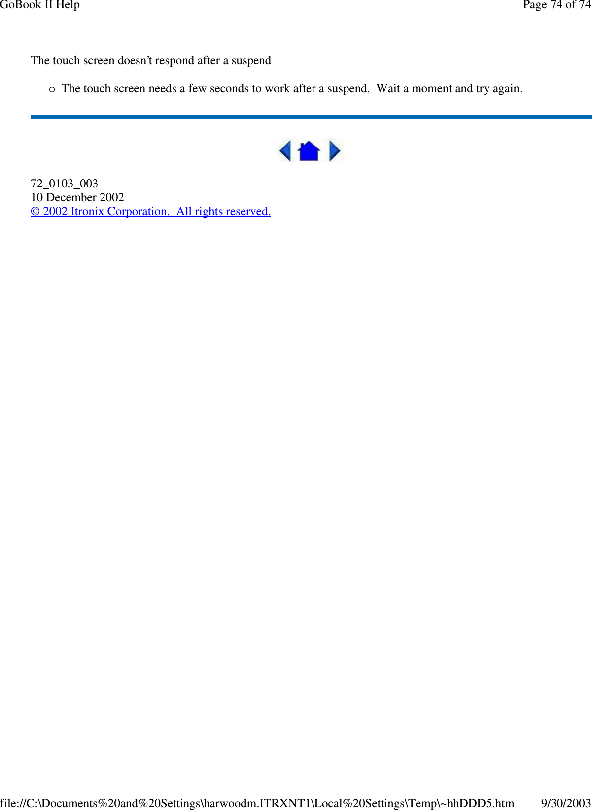 The touch screen doesn’t respond after a suspendThe touch screen needs a few seconds to work after a suspend. Wait a moment and try again.72_0103_00310 December 2002©2002 Itronix Corporation. All rights reserved.Page74of74GoBook II Help9/30/2003file://C:\Documents%20and%20Settings\harwoodm.ITRXNT1\Local%20Settings\Temp\~hhDDD5.htm