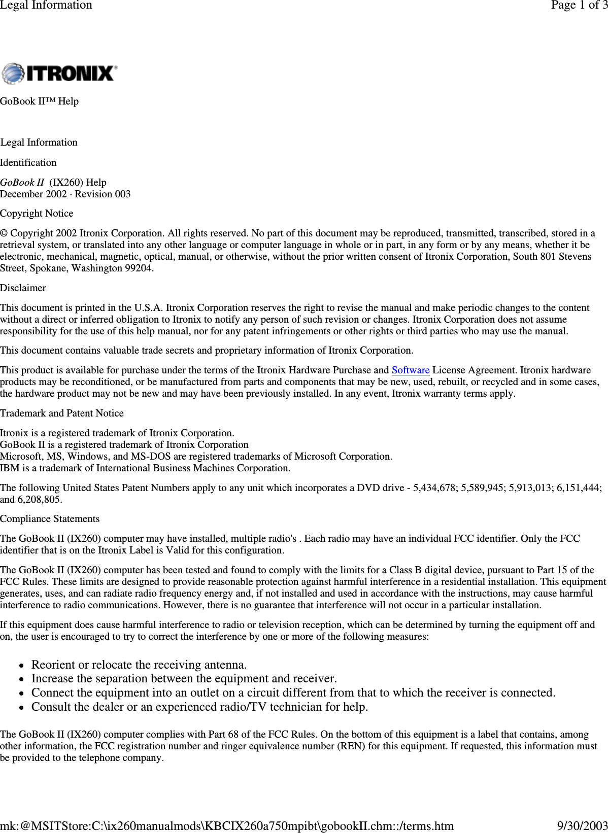 Identification GoBook II (IX260) Help December 2002 · Revision 003 Copyright Notice © Copyright 2002 Itronix Corporation. All rights reserved. No part of this document may be reproduced, transmitted, transcribed, stored in a retrieval system, or translated into any other language or computer language in whole or in part, in any form or by any means, whether it be electronic, mechanical, magnetic, optical, manual, or otherwise, without the prior written consent of Itronix Corporation, South 801 Stevens Street, Spokane, Washington 99204. Disclaimer This document is printed in the U.S.A. Itronix Corporation reserves the right to revise the manual and make periodic changes to the content without a direct or inferred obligation to Itronix to notify any person of such revision or changes. Itronix Corporation does not assume responsibility for the use of this help manual, nor for any patent infringements or other rights or third parties who may use the manual. This document contains valuable trade secrets and proprietary information of Itronix Corporation. This product is available for purchase under the terms of the Itronix Hardware Purchase and Software License Agreement. Itronix hardware products may be reconditioned, or be manufactured from parts and components that may be new, used, rebuilt, or recycled and in some cases, the hardware product may not be new and may have been previously installed. In any event, Itronix warranty terms apply.  Trademark and Patent Notice Itronix is a registered trademark of Itronix Corporation. GoBook II is a registered trademark of Itronix Corporation Microsoft, MS, Windows, and MS-DOS are registered trademarks of Microsoft Corporation. IBM is a trademark of International Business Machines Corporation. The following United States Patent Numbers apply to any unit which incorporates a DVD drive - 5,434,678; 5,589,945; 5,913,013; 6,151,444; and 6,208,805. Compliance Statements The GoBook II (IX260) computer may have installed, multiple radio&apos;s . Each radio may have an individual FCC identifier. Only the FCC identifier that is on the Itronix Label is Valid for this configuration.  The GoBook II (IX260) computer has been tested and found to comply with the limits for a Class B digital device, pursuant to Part 15 of the FCC Rules. These limits are designed to provide reasonable protection against harmful interference in a residential installation. This equipment generates, uses, and can radiate radio frequency energy and, if not installed and used in accordance with the instructions, may cause harmful interference to radio communications. However, there is no guarantee that interference will not occur in a particular installation. If this equipment does cause harmful interference to radio or television reception, which can be determined by turning the equipment off and on, the user is encouraged to try to correct the interference by one or more of the following measures: Reorient or relocate the receiving antenna.  Increase the separation between the equipment and receiver.  Connect the equipment into an outlet on a circuit different from that to which the receiver is connected.  Consult the dealer or an experienced radio/TV technician for help. The GoBook II (IX260) computer complies with Part 68 of the FCC Rules. On the bottom of this equipment is a label that contains, among other information, the FCC registration number and ringer equivalence number (REN) for this equipment. If requested, this information must be provided to the telephone company. GoBook II™ Help   Legal Information Page 1 of 3Legal Information9/30/2003mk:@MSITStore:C:\ix260manualmods\KBCIX260a750mpibt\gobookII.chm::/terms.htm