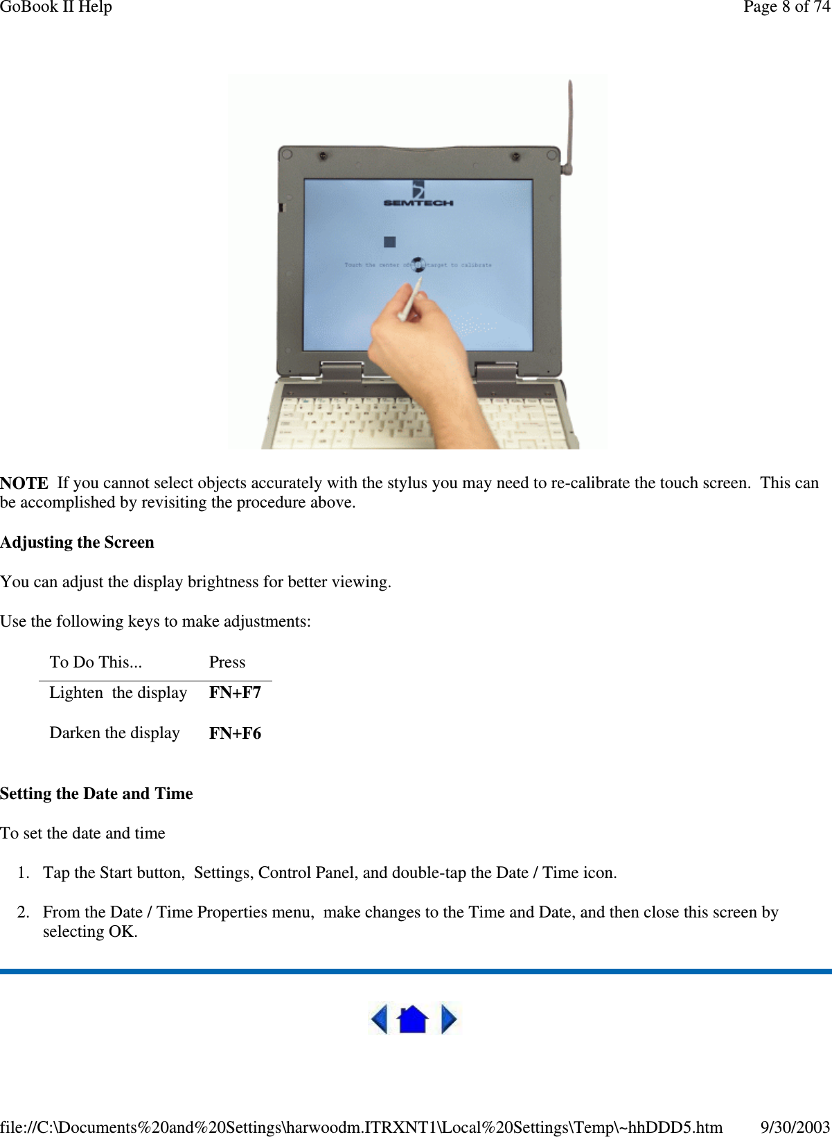 NOTE If you cannot select objects accurately with the stylus you may need to re-calibrate the touch screen. This canbe accomplished by revisiting the procedure above.Adjusting the ScreenYou can adjust the display brightness for better viewing.Use the following keys to make adjustments:Setting the Date and TimeTo set the date and time1. Tap the Start button, Settings, Control Panel, and double-tap the Date / Time icon.2. From the Date / Time Properties menu, make changes to the Time and Date, and then close this screen byselecting OK.To Do This... PressLighten the display FN+F7Darken the display FN+F6Page 8 of 74GoBook II Help9/30/2003file://C:\Documents%20and%20Settings\harwoodm.ITRXNT1\Local%20Settings\Temp\~hhDDD5.htm