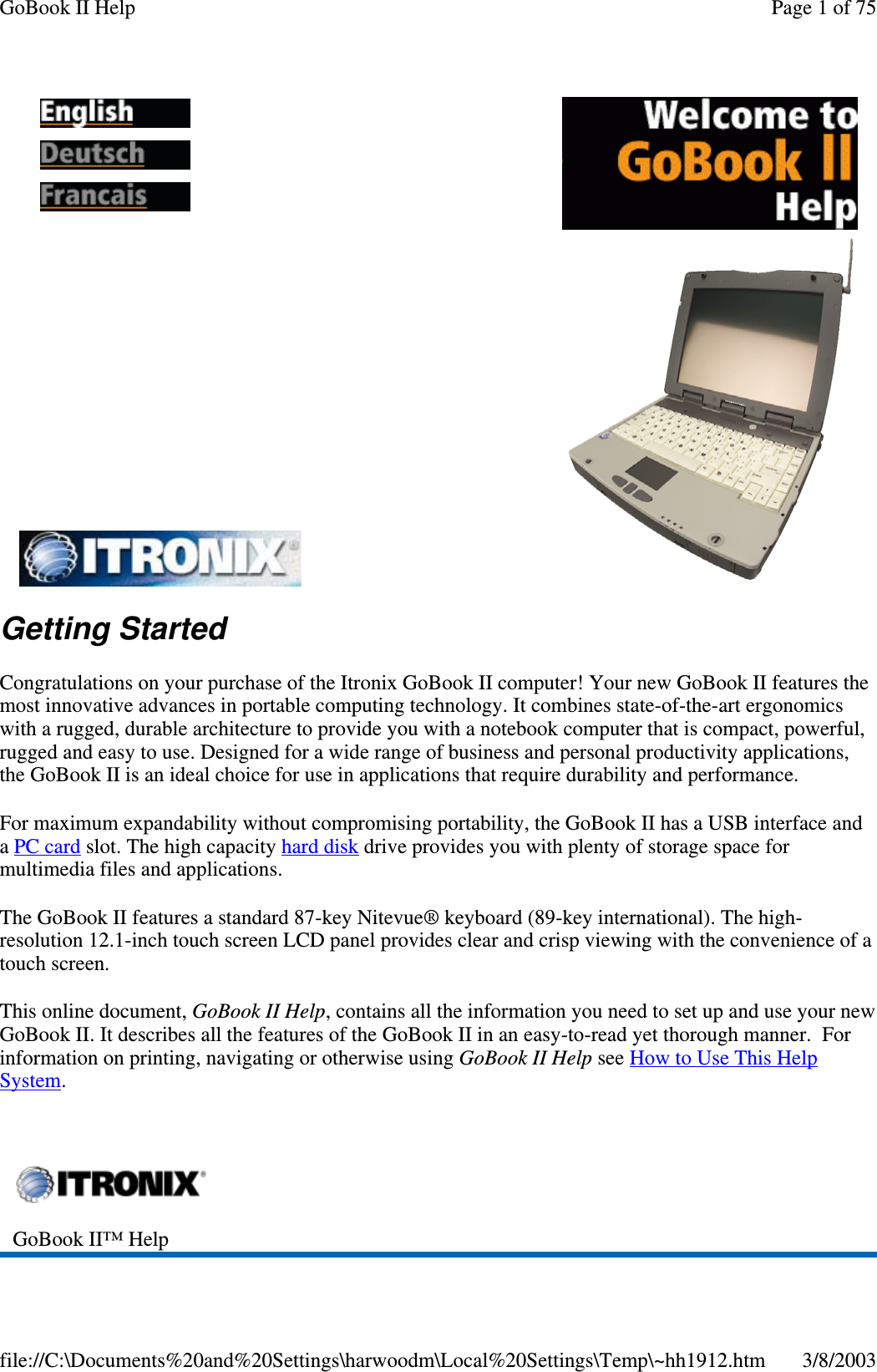Getting StartedCongratulations on your purchase of the Itronix GoBook II computer! Your new GoBook II features themost innovative advances in portable computing technology. It combines state-of-the-art ergonomicswith a rugged, durable architecture to provide you with a notebook computer that is compact, powerful,rugged and easy to use. Designed for a wide range of business and personal productivity applications,the GoBook II is an ideal choice for use in applications that require durability and performance.For maximum expandability without compromising portability, the GoBook II has a USB interface andaPC card slot. The high capacity hard disk drive provides you with plenty of storage space formultimedia files and applications.The GoBook II features a standard 87-key Nitevue® keyboard (89-key international). The high-resolution 12.1-inch touch screen LCD panel provides clear and crisp viewing with the convenience of atouch screen.This online document, GoBook II Help, contains all the information you need to set up and use your newGoBook II. It describes all the features of the GoBook II in an easy-to-read yet thorough manner. Forinformation on printing, navigating or otherwise using GoBook II Help see How to Use This HelpSystem.GoBook II™ HelpPage 1 of 75GoBook II Help3/8/2003file://C:\Documents%20and%20Settings\harwoodm\Local%20Settings\Temp\~hh1912.htm