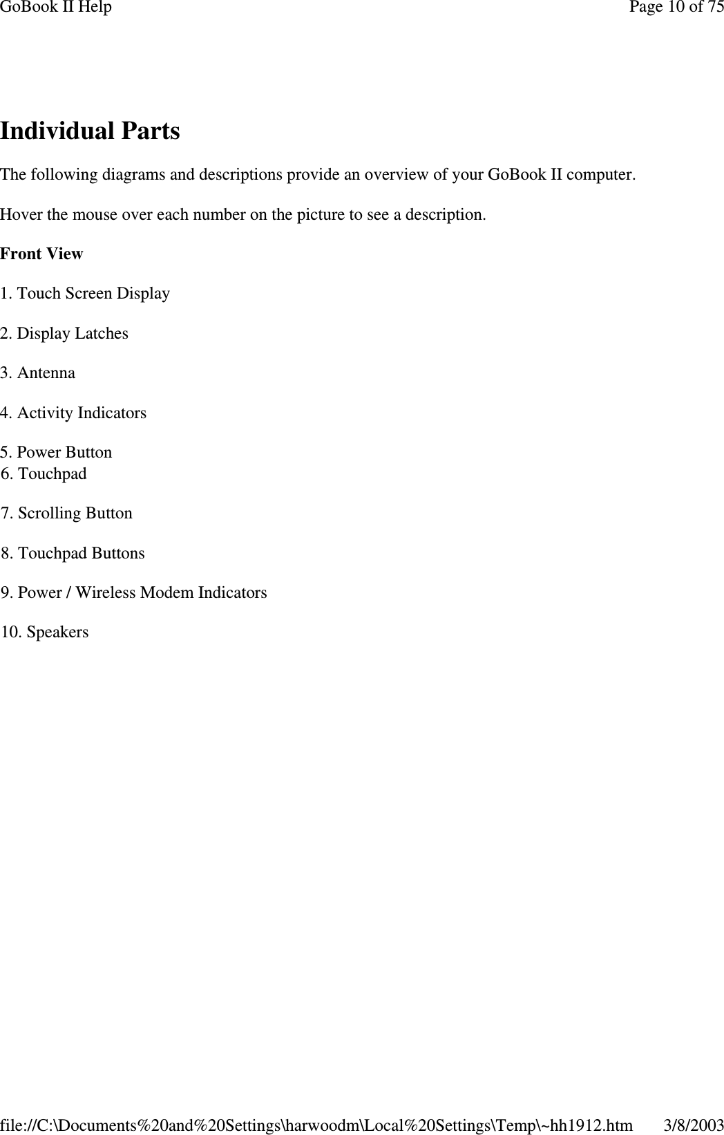 Individual PartsThe following diagrams and descriptions provide an overview of your GoBook II computer.Hover the mouse over each number on the picture to see a description.Front View1. Touch Screen Display2. Display Latches3. Antenna4. Activity Indicators5. Power Button6. Touchpad7. Scrolling Button8. Touchpad Buttons9. Power / Wireless Modem Indicators10. SpeakersPage10of75GoBook II Help3/8/2003file://C:\Documents%20and%20Settings\harwoodm\Local%20Settings\Temp\~hh1912.htm
