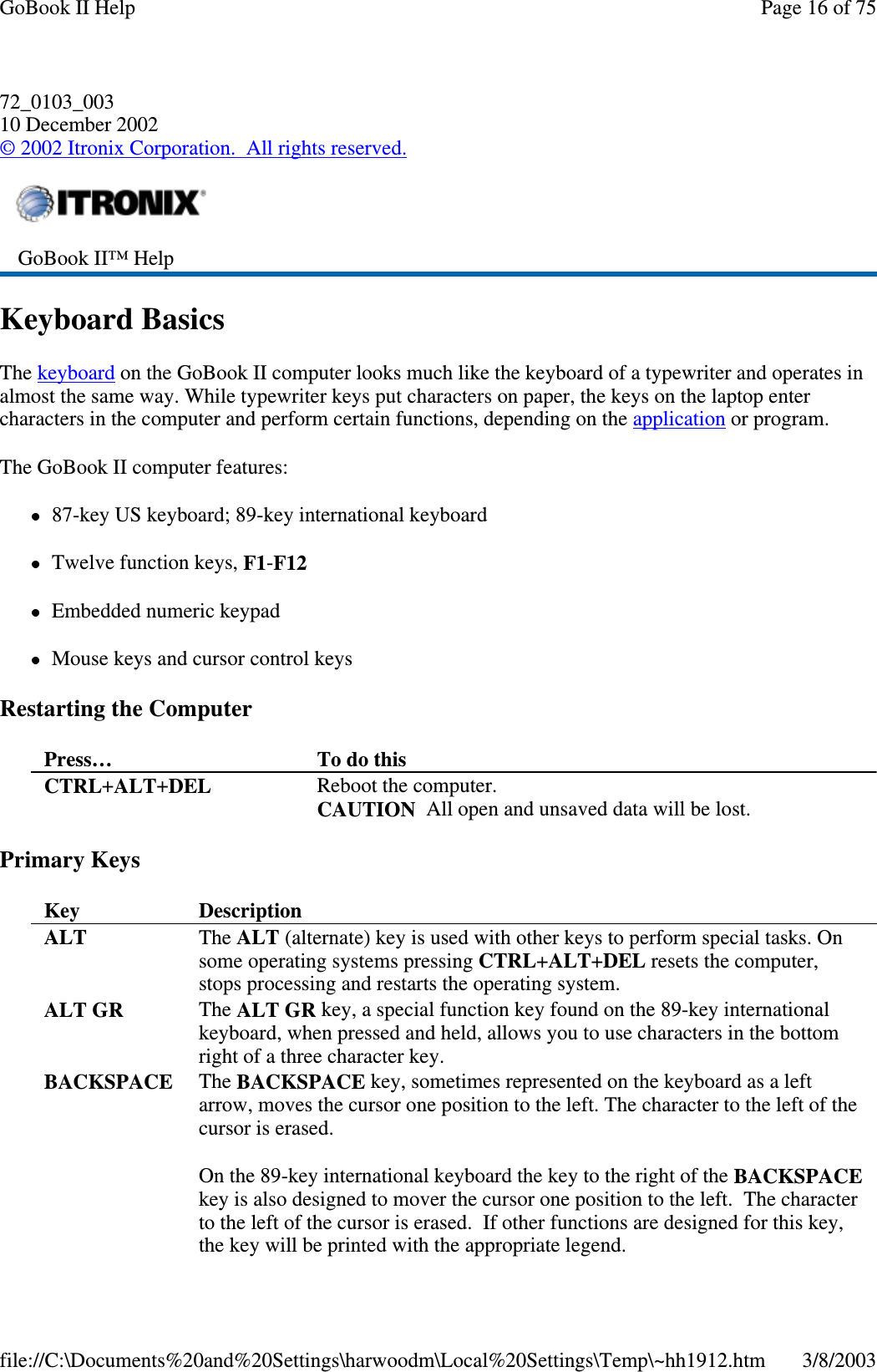 72_0103_00310 December 2002©2002 Itronix Corporation. All rights reserved.Keyboard BasicsThe keyboard on the GoBook II computer looks much like the keyboard of a typewriter and operates inalmost the same way. While typewriter keys put characters on paper, the keys on the laptop entercharacters in the computer and perform certain functions, depending on the application or program.The GoBook II computer features:87-key US keyboard; 89-key international keyboardTwelve function keys, F1-F12Embedded numeric keypadMouse keys and cursor control keysRestarting the ComputerPrimary KeysGoBook II™ HelpPress… To do thisCTRL+ALT+DEL Reboot the computer.CAUTION All open and unsaved data will be lost.Key DescriptionALT The ALT (alternate) key is used with other keys to perform special tasks. Onsome operating systems pressing CTRL+ALT+DEL resets the computer,stops processing and restarts the operating system.ALT GR The ALT GR key, a special function key found on the 89-key internationalkeyboard, when pressed and held, allows you to use characters in the bottomright of a three character key.BACKSPACE The BACKSPACE key, sometimes represented on the keyboard as a leftarrow, moves the cursor one position to the left. The character to the left of thecursor is erased.On the 89-key international keyboard the key to the right of the BACKSPACEkey is also designed to mover the cursor one position to the left. The characterto the left of the cursor is erased. If other functions are designed for this key,the key will be printed with the appropriate legend.Page16of75GoBook II Help3/8/2003file://C:\Documents%20and%20Settings\harwoodm\Local%20Settings\Temp\~hh1912.htm