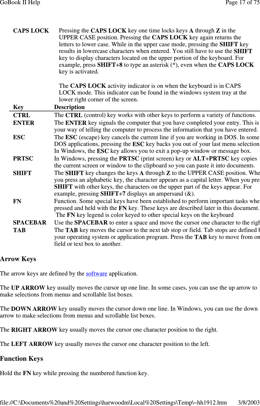 Arrow KeysThe arrow keys are defined by the software application.The UP ARROW key usually moves the cursor up one line. In some cases, you can use the up arrow tomake selections from menus and scrollable list boxes.The DOWN ARROW key usually moves the cursor down one line. In Windows, you can use the downarrow to make selections from menus and scrollable list boxes.The RIGHT ARROW key usually moves the cursor one character position to the right.The LEFT ARROW key usually moves the cursor one character position to the left.Function KeysHold the FN keywhilepressingthe numbered function key.CAPS LOCK Pressing the CAPS LOCK key one time locks keys Athrough Zin theUPPER CASE position. Pressing the CAPS LOCK key again returns theletters to lower case. While in the upper case mode, pressing the SHIFT keyresults in lowercase characters when entered. You still have to use the SHIFTkey to display characters located on the upper portion of the keyboard. Forexample, press SHIFT+8to type an asterisk (*), even when the CAPS LOCKkey is activated.The CAPS LOCK activity indicator is on when the keyboard is in CAPSLOCK mode. This indicator can be found in the windows system tray at thelower right corner of the screen.Key DescriptionCTRL The CTRL (control) key works with other keys to perform a variety of functions.ENTER The ENTER key signals the computer that you have completed your entry. This isyour way of telling the computer to process the information that you have entered.ESC The ESC (escape) key cancels the current line if you are working in DOS. In someDOS applications, pressing the ESC key backs you out of your last menu selection.In Windows, the ESC key allows you to exit a pop-up window or message box.PRTSC In Windows, pressing the PRTSC (print screen) key or ALT+PRTSC key copiesthe current screen or window to the clipboard so you can paste it into documents.SHIFT The SHIFT key changes the keys Athrough Zto the UPPER CASE position. Wheyou press an alphabetic key, the character appears as a capital letter. When you presSHIFT with other keys, the characters on the upper part of the keys appear. Forexample, pressing SHIFT+7displays an ampersand (&amp;).FN Function. Some special keys have been established to perform important tasks whepressed and held with the FN key. These keys are described later in this document.The FN key legend is color keyed to other special keys on the keyboardSPACEBAR Use the SPACEBAR to enter a space and move the cursor one character to the righTAB The TAB key moves the cursor to the next tab stop or field. Tab stops are definedbyour operating system or application program. Press the TAB key to move from onfield or text box to another.Page17of75GoBook II Help3/8/2003file://C:\Documents%20and%20Settings\harwoodm\Local%20Settings\Temp\~hh1912.htm