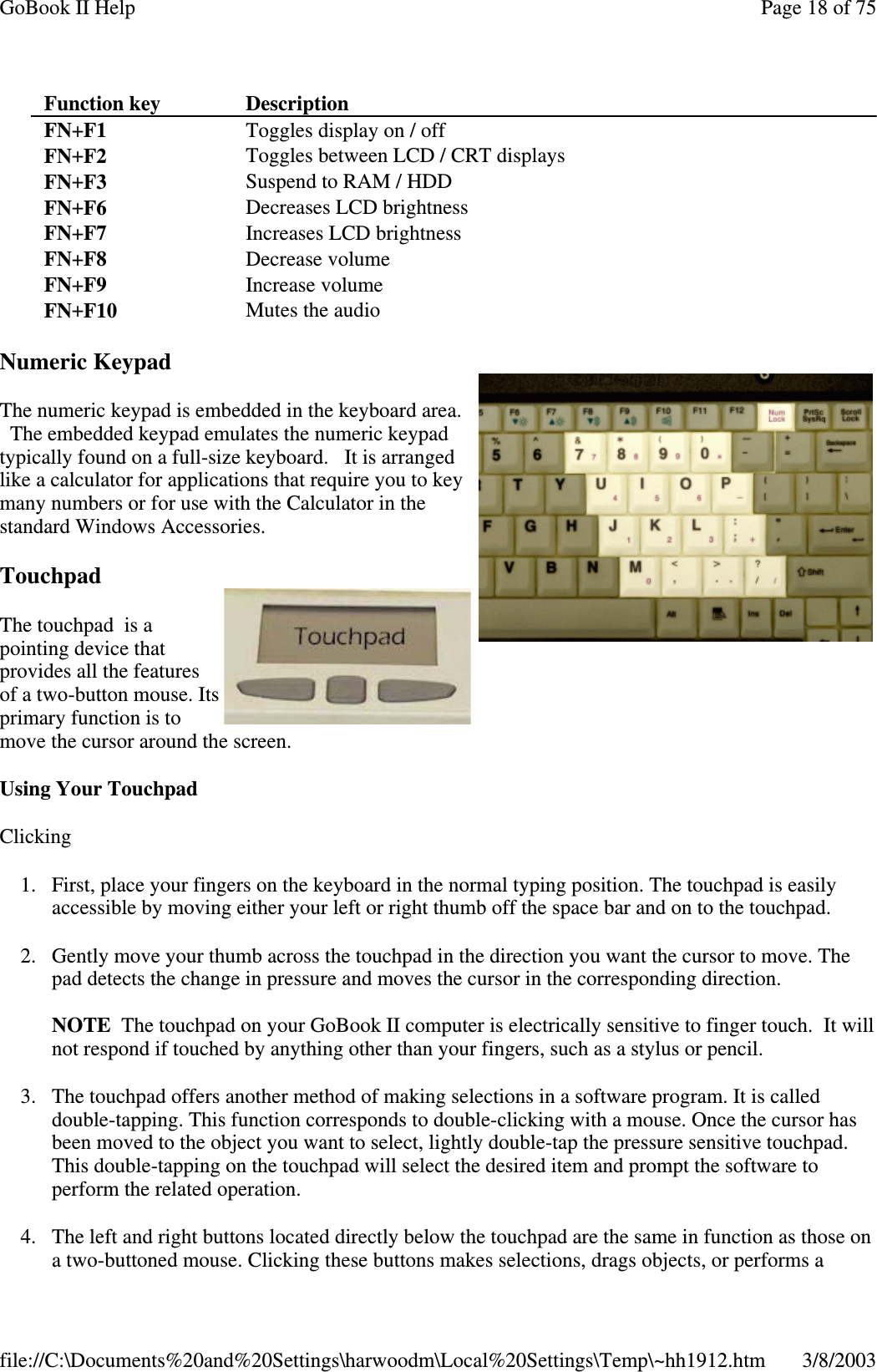 Numeric KeypadThe numeric keypad is embedded in the keyboard area.The embedded keypad emulates the numeric keypadtypically found on a full-size keyboard. It is arrangedlike a calculator for applications that require you to keymany numbers or for use with the Calculator in thestandard Windows Accessories.TouchpadThe touchpad is apointing device thatprovides all the featuresof a two-button mouse. Itsprimary function is tomove the cursor around the screen.Using Your TouchpadClicking1. First, place your fingers on the keyboard in the normal typing position. The touchpad is easilyaccessible by moving either your left or right thumb off the space bar and on to the touchpad.2. Gently move your thumb across the touchpad in the direction you want the cursor to move. Thepad detects the change in pressure and moves the cursor in the corresponding direction.NOTE The touchpad on your GoBook II computer is electrically sensitive to finger touch. It willnot respond if touched by anything other than your fingers, such as a stylus or pencil.3. The touchpad offers another method of making selections in a software program. It is calleddouble-tapping. This function corresponds to double-clicking with a mouse. Once the cursor hasbeen moved to the object you want to select, lightly double-tap the pressure sensitive touchpad.This double-tapping on the touchpad will select the desired item and prompt the software toperform the related operation.4. The left and right buttons located directly below the touchpad are the same in function as those ona two-buttoned mouse. Clickingthese buttons makes selections, dragsobjects, orperforms aFunction key DescriptionFN+F1 Toggles display on / offFN+F2 Toggles between LCD / CRT displaysFN+F3 Suspend to RAM / HDDFN+F6 Decreases LCD brightnessFN+F7 Increases LCD brightnessFN+F8 Decrease volumeFN+F9 Increase volumeFN+F10 Mutes the audioPage18of75GoBook II Help3/8/2003file://C:\Documents%20and%20Settings\harwoodm\Local%20Settings\Temp\~hh1912.htm