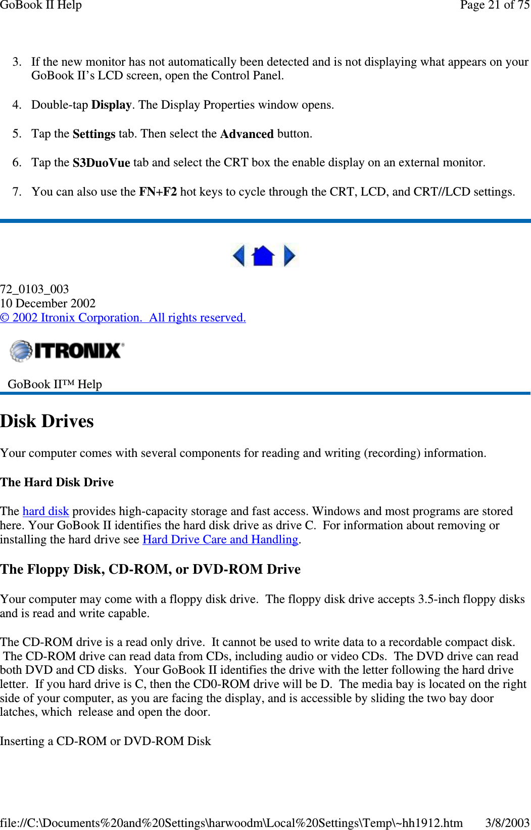 3. If the new monitor has not automatically been detected and is not displaying what appears on yourGoBook II’s LCD screen, open the Control Panel.4. Double-tap Display. The Display Properties window opens.5. Tap the Settings tab. Then select the Advanced button.6. Tap the S3DuoVue tab and select the CRT box the enable display on an external monitor.7. You can also use the FN+F2 hot keys to cycle through the CRT, LCD, and CRT//LCD settings.72_0103_00310 December 2002©2002 Itronix Corporation. All rights reserved.Disk DrivesYour computer comes with several components for reading and writing (recording) information.TheHardDiskDriveThe hard disk provides high-capacity storage and fast access. Windows and most programs are storedhere. Your GoBook II identifies the hard disk drive as drive C. For information about removing orinstalling the hard drive see Hard Drive Care and Handling.The Floppy Disk, CD-ROM, or DVD-ROM DriveYour computer may come with a floppy disk drive. The floppy disk drive accepts 3.5-inch floppy disksand is read and write capable.The CD-ROM drive is a read only drive. It cannot be used to write data to a recordable compact disk.The CD-ROM drive can read data from CDs, including audio or video CDs. The DVD drive can readboth DVD and CD disks. Your GoBook II identifies the drive with the letter following the hard driveletter. If you hard drive is C, then the CD0-ROM drive will be D. The media bay is located on the rightside of your computer, as you are facing the display, and is accessible by sliding the two bay doorlatches, which release and open the door.Insertinga CD-ROM or DVD-ROM DiskGoBook II™ HelpPage21of75GoBook II Help3/8/2003file://C:\Documents%20and%20Settings\harwoodm\Local%20Settings\Temp\~hh1912.htm