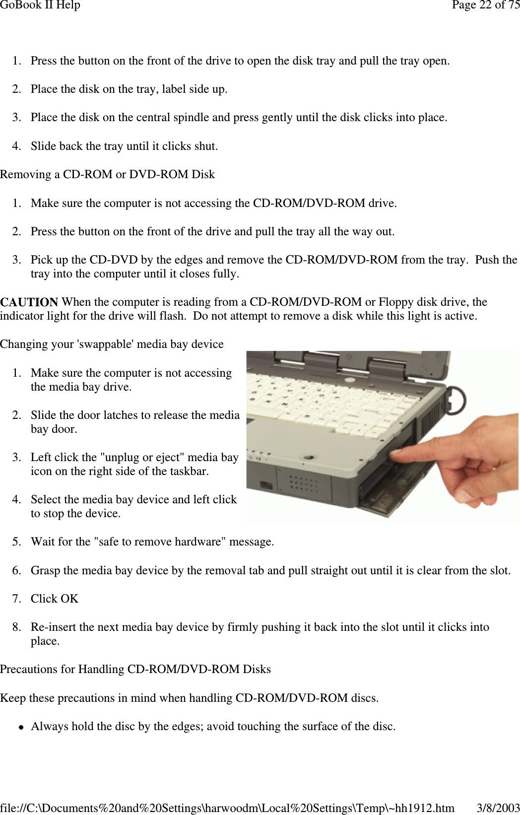 1. Press the button on the front of the drive to open the disk tray and pull the tray open.2. Place the disk on the tray, label side up.3. Place the disk on the central spindle and press gently until the disk clicks into place.4. Slide back the tray until it clicks shut.Removing a CD-ROM or DVD-ROM Disk1. Make sure the computer is not accessing the CD-ROM/DVD-ROM drive.2. Press the button on the front of the drive and pull the tray all the way out.3. Pick up the CD-DVD by the edges and remove the CD-ROM/DVD-ROM from the tray. Push thetray into the computer until it closes fully.CAUTION When the computer is reading from a CD-ROM/DVD-ROM or Floppy disk drive, theindicator light for the drive will flash. Do not attempt to remove a disk while this light is active.Changing your &apos;swappable&apos; media bay device1. Make sure the computer is not accessingthe media bay drive.2. Slide the door latches to release the mediabay door.3. Left click the &quot;unplug or eject&quot; media bayicon on the right side of the taskbar.4. Select the media bay device and left clickto stop the device.5. Wait for the &quot;safe to remove hardware&quot; message.6. Grasp the media bay device by the removal tab and pull straight out until it is clear from the slot.7. Click OK8. Re-insert the next media bay device by firmly pushing it back into the slot until it clicks intoplace.Precautions for Handling CD-ROM/DVD-ROM DisksKeep these precautions in mind when handling CD-ROM/DVD-ROM discs.Always hold the disc bythe edges; avoid touchingthe surface of the disc.Page22of75GoBook II Help3/8/2003file://C:\Documents%20and%20Settings\harwoodm\Local%20Settings\Temp\~hh1912.htm