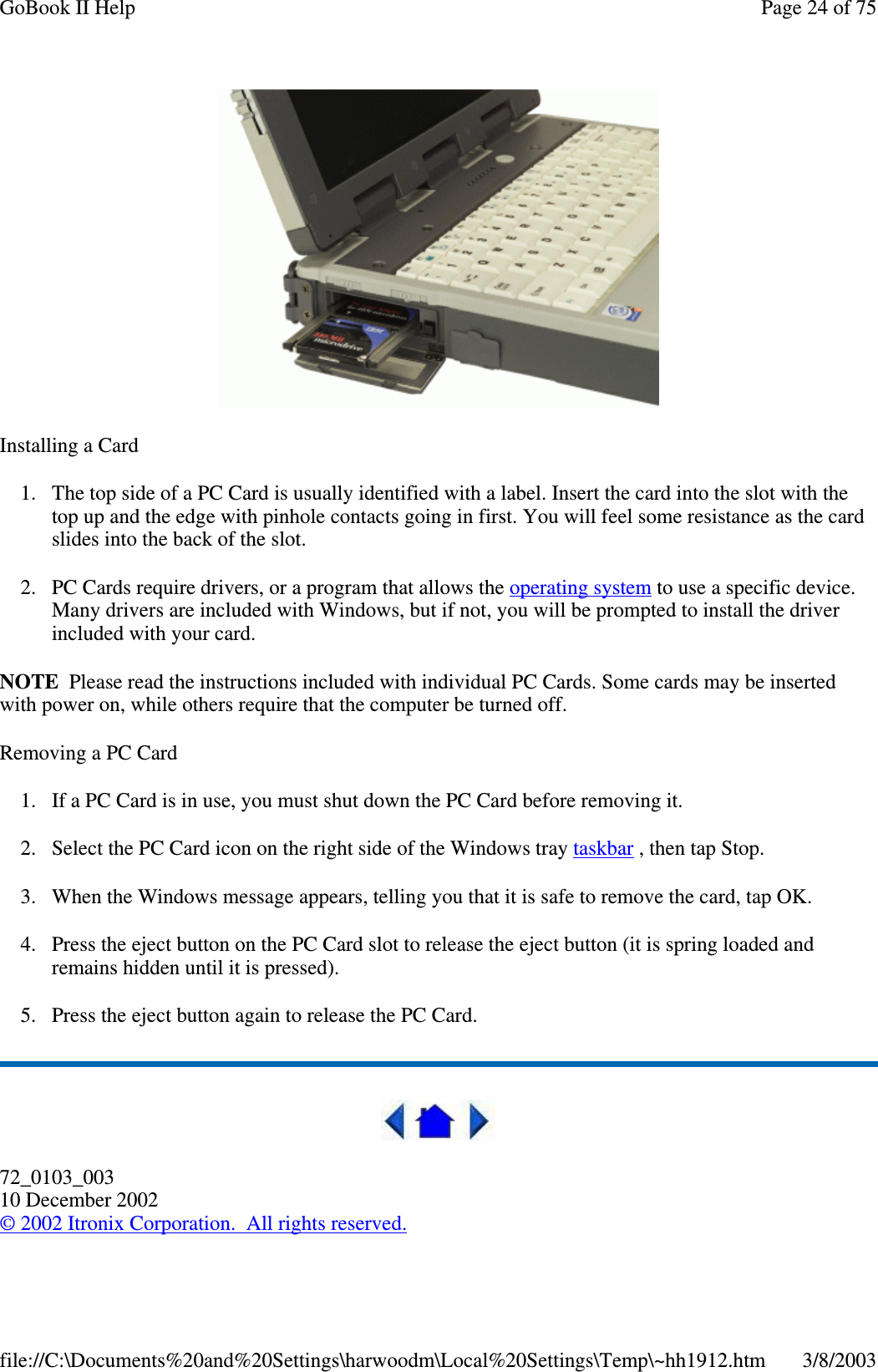 Installing a Card1. The top side of a PC Card is usually identified with a label. Insert the card into the slot with thetop up and the edge with pinhole contacts going in first. You will feel some resistance as the cardslides into the back of the slot.2. PC Cards require drivers, or a program that allows the operating system to use a specific device.Many drivers are included with Windows, but if not, you will be prompted to install the driverincluded with your card.NOTE Please read the instructions included with individual PC Cards. Some cards may be insertedwith power on, while others require that the computer be turned off.Removing a PC Card1. If a PC Card is in use, you must shut down the PC Card before removing it.2. Select the PC Card icon on the right side of the Windows tray taskbar , then tap Stop.3. When the Windows message appears, telling you that it is safe to remove the card, tap OK.4. Press the eject button on the PC Card slot to release the eject button (it is spring loaded andremains hidden until it is pressed).5. Press the eject button again to release the PC Card.72_0103_00310 December 2002©2002 Itronix Corporation. All rights reserved.Page24of75GoBook II Help3/8/2003file://C:\Documents%20and%20Settings\harwoodm\Local%20Settings\Temp\~hh1912.htm