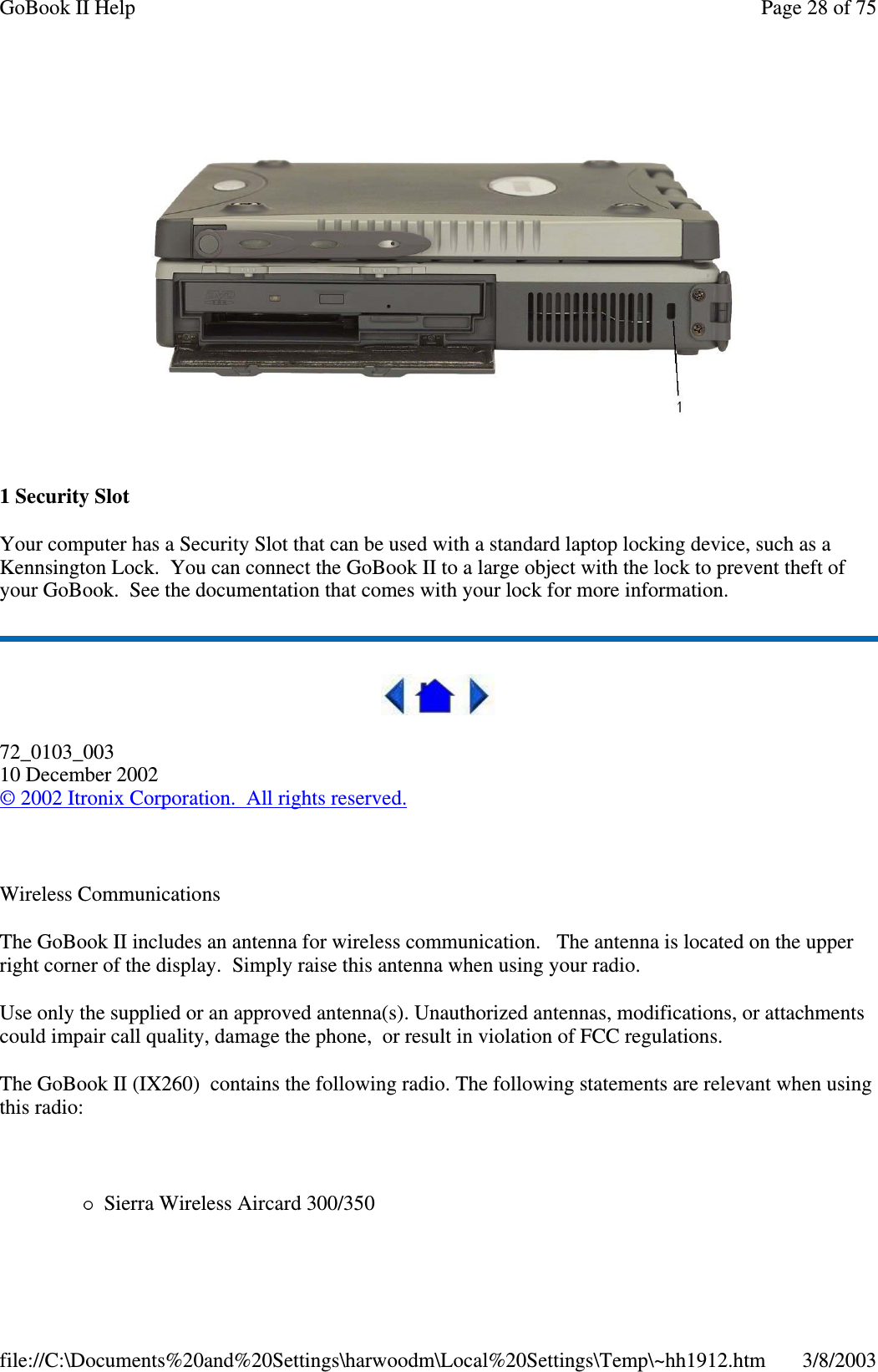 1SecuritySlotYour computer has a Security Slot that can be used with a standard laptop locking device, such as aKennsington Lock. You can connect the GoBook II to a large object with the lock to prevent theft ofyour GoBook. See the documentation that comes with your lock for more information.72_0103_00310 December 2002©2002 Itronix Corporation. All rights reserved.Wireless CommunicationsThe GoBook II includes an antenna for wireless communication. The antenna is located on the upperright corner of the display. Simply raise this antenna when using your radio.Use only the supplied or an approved antenna(s). Unauthorized antennas, modifications, or attachmentscould impair call quality, damage the phone, or result in violation of FCC regulations.The GoBook II (IX260) contains the following radio. The following statements are relevant when usingthis radio:Sierra Wireless Aircard 300/350Page28of75GoBook II Help3/8/2003file://C:\Documents%20and%20Settings\harwoodm\Local%20Settings\Temp\~hh1912.htm