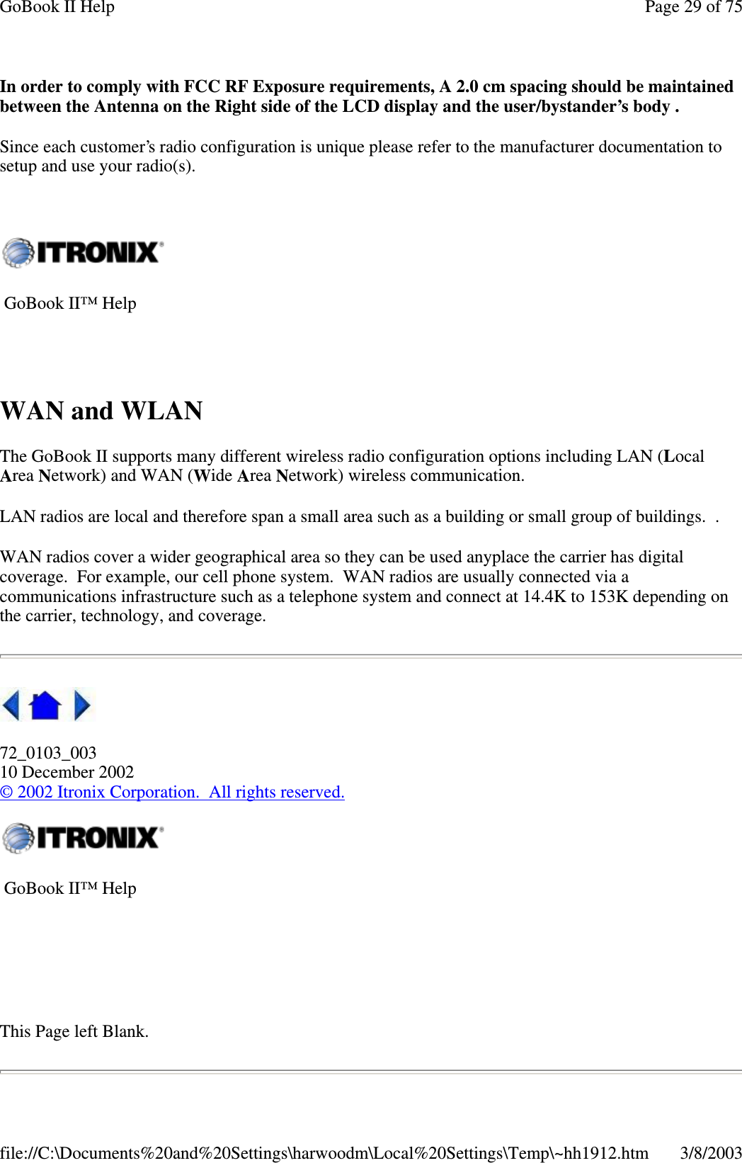In order to comply with FCC RF Exposure requirements, A 2.0 cm spacing should be maintainedbetween the Antenna on the Right side of the LCD display and the user/bystander’s body .Since each customer’s radio configuration is unique please refer to the manufacturer documentation tosetup and use your radio(s).WAN and WLANThe GoBook II supports many different wireless radio configuration options including LAN (LocalArea Network) and WAN (Wide Area Network) wireless communication.LAN radios are local and therefore span a small area such as a building or small group of buildings. .WAN radios cover a wider geographical area so they can be used anyplace the carrier has digitalcoverage. For example, our cell phone system. WAN radios are usually connected via acommunications infrastructure such as a telephone system and connect at 14.4K to 153K depending onthe carrier, technology, and coverage.72_0103_00310 December 2002©2002 Itronix Corporation. All rights reserved.This Page left Blank.GoBook II™ HelpGoBook II™ HelpPage29of75GoBook II Help3/8/2003file://C:\Documents%20and%20Settings\harwoodm\Local%20Settings\Temp\~hh1912.htm